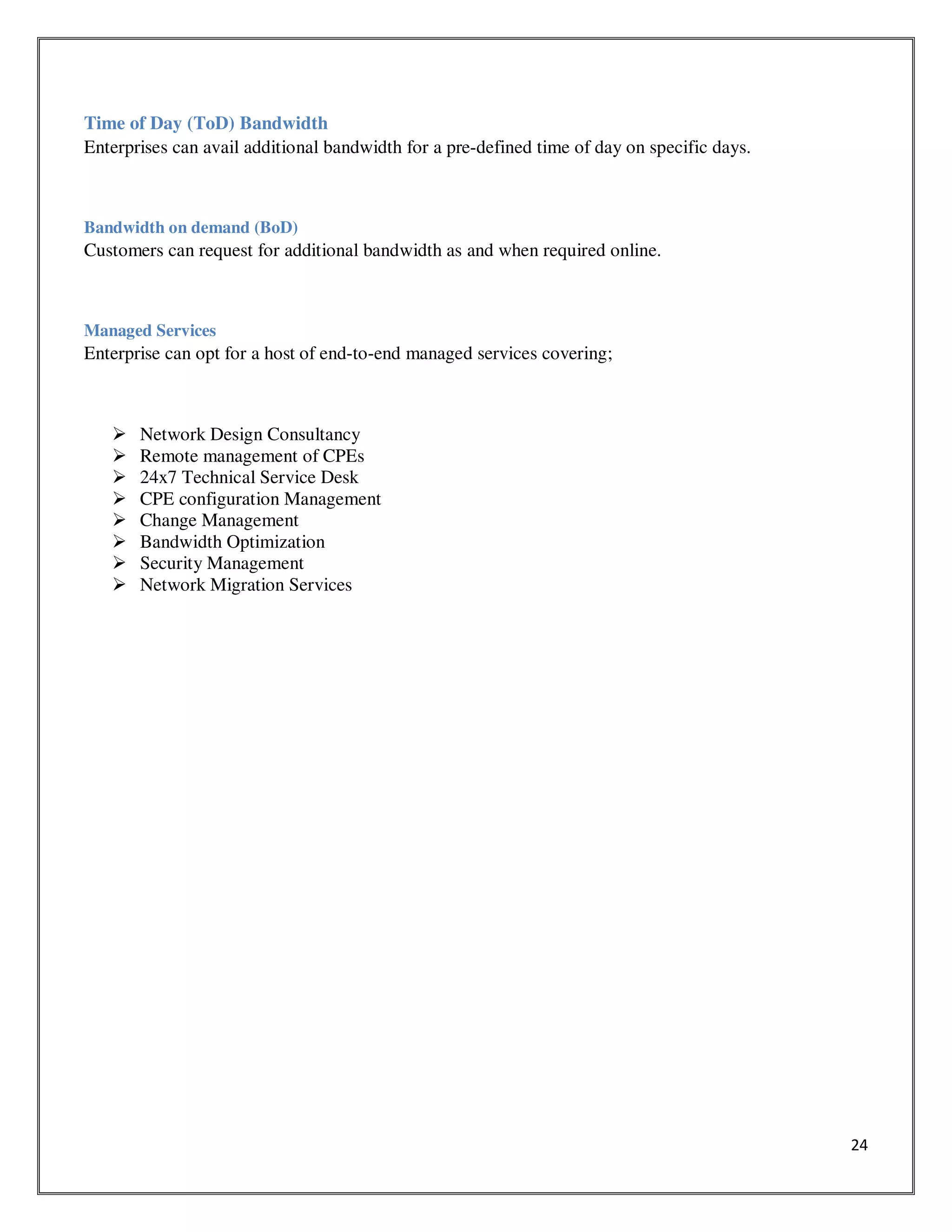 24
Time of Day (ToD) Bandwidth
Enterprises can avail additional bandwidth for a pre-defined time of day on specific days.
Bandwidth on demand (BoD)
Customers can request for additional bandwidth as and when required online.
Managed Services
Enterprise can opt for a host of end-to-end managed services covering;
Network Design Consultancy
Remote management of CPEs
24x7 Technical Service Desk
CPE configuration Management
Change Management
Bandwidth Optimization
Security Management
Network Migration Services
 