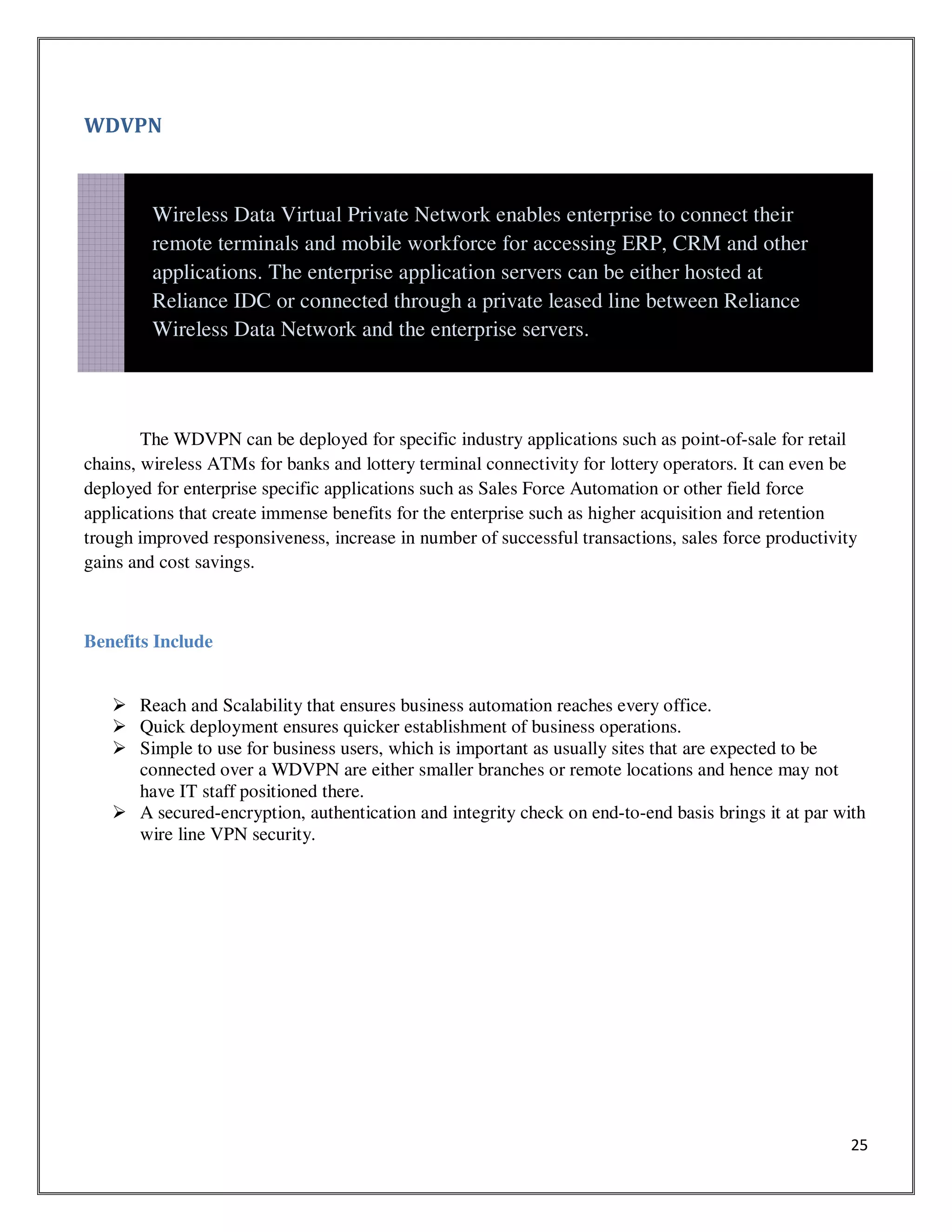 25
WDVPN
The WDVPN can be deployed for specific industry applications such as point-of-sale for retail
chains, wireless ATMs for banks and lottery terminal connectivity for lottery operators. It can even be
deployed for enterprise specific applications such as Sales Force Automation or other field force
applications that create immense benefits for the enterprise such as higher acquisition and retention
trough improved responsiveness, increase in number of successful transactions, sales force productivity
gains and cost savings.
Benefits Include
Reach and Scalability that ensures business automation reaches every office.
Quick deployment ensures quicker establishment of business operations.
Simple to use for business users, which is important as usually sites that are expected to be
connected over a WDVPN are either smaller branches or remote locations and hence may not
have IT staff positioned there.
A secured-encryption, authentication and integrity check on end-to-end basis brings it at par with
wire line VPN security.
Wireless Data Virtual Private Network enables enterprise to connect their
remote terminals and mobile workforce for accessing ERP, CRM and other
applications. The enterprise application servers can be either hosted at
Reliance IDC or connected through a private leased line between Reliance
Wireless Data Network and the enterprise servers.
 