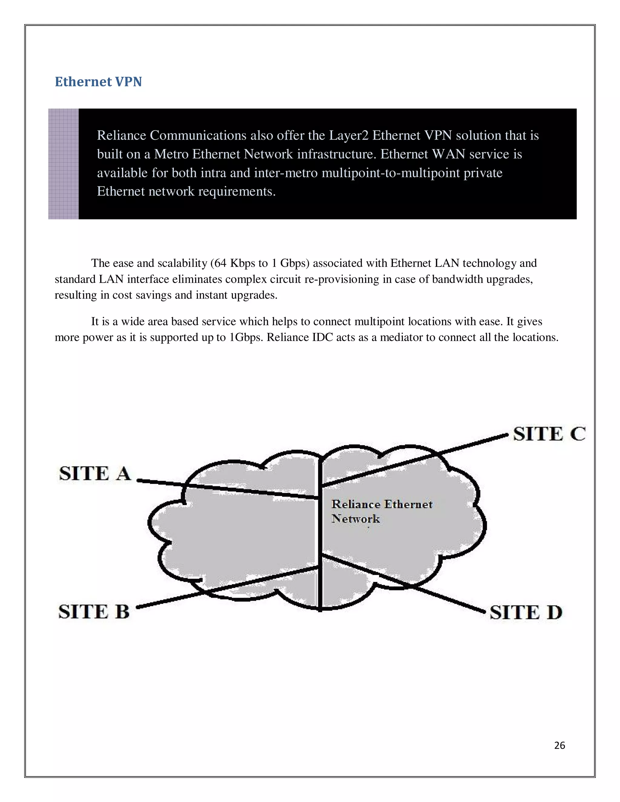 26
Ethernet VPN
The ease and scalability (64 Kbps to 1 Gbps) associated with Ethernet LAN technology and
standard LAN interface eliminates complex circuit re-provisioning in case of bandwidth upgrades,
resulting in cost savings and instant upgrades.
It is a wide area based service which helps to connect multipoint locations with ease. It gives
more power as it is supported up to 1Gbps. Reliance IDC acts as a mediator to connect all the locations.
Reliance Communications also offer the Layer2 Ethernet VPN solution that is
built on a Metro Ethernet Network infrastructure. Ethernet WAN service is
available for both intra and inter-metro multipoint-to-multipoint private
Ethernet network requirements.
 