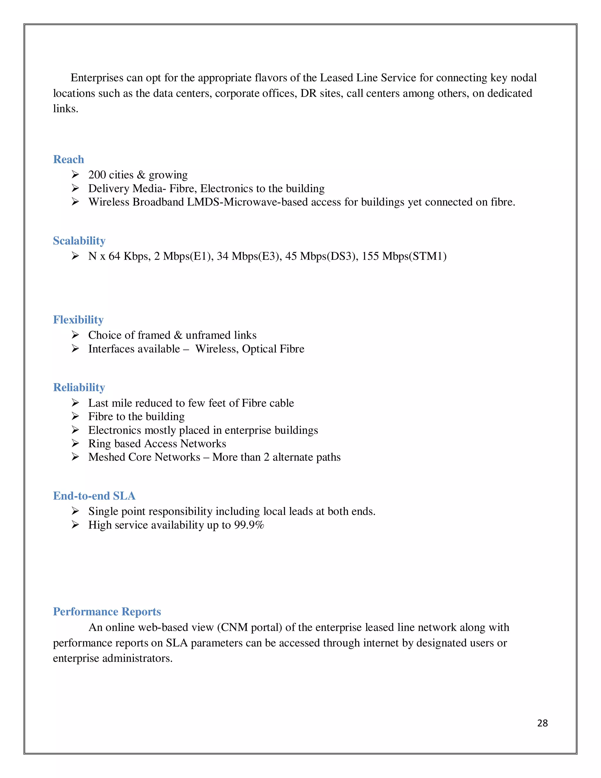 28
Enterprises can opt for the appropriate flavors of the Leased Line Service for connecting key nodal
locations such as the data centers, corporate offices, DR sites, call centers among others, on dedicated
links.
Reach
200 cities & growing
Delivery Media- Fibre, Electronics to the building
Wireless Broadband LMDS-Microwave-based access for buildings yet connected on fibre.
Scalability
N x 64 Kbps, 2 Mbps(E1), 34 Mbps(E3), 45 Mbps(DS3), 155 Mbps(STM1)
Flexibility
Choice of framed & unframed links
Interfaces available – Wireless, Optical Fibre
Reliability
Last mile reduced to few feet of Fibre cable
Fibre to the building
Electronics mostly placed in enterprise buildings
Ring based Access Networks
Meshed Core Networks – More than 2 alternate paths
End-to-end SLA
Single point responsibility including local leads at both ends.
High service availability up to 99.9%
Performance Reports
An online web-based view (CNM portal) of the enterprise leased line network along with
performance reports on SLA parameters can be accessed through internet by designated users or
enterprise administrators.
 