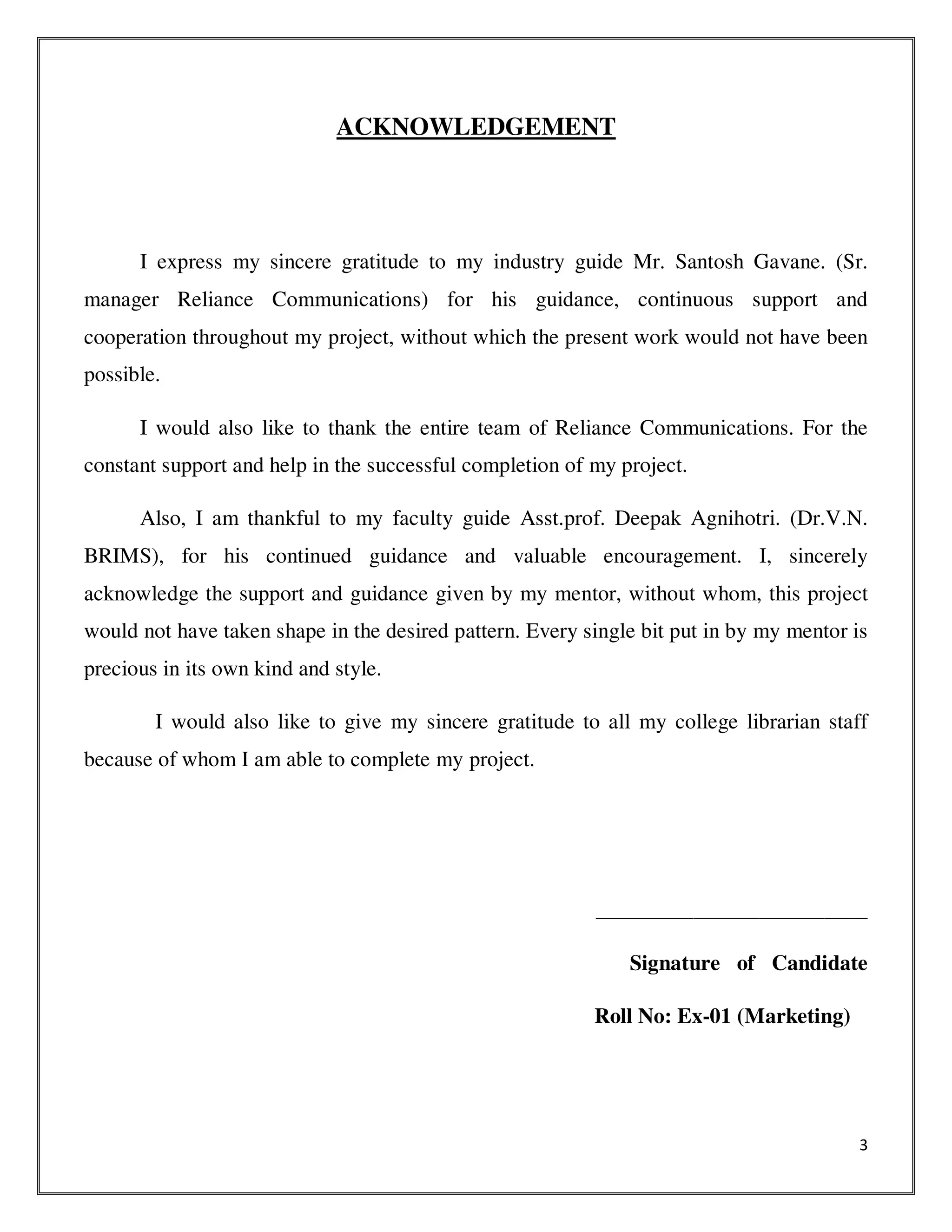 3
ACKNOWLEDGEMENT
I express my sincere gratitude to my industry guide Mr. Santosh Gavane. (Sr.
manager Reliance Communications) for his guidance, continuous support and
cooperation throughout my project, without which the present work would not have been
possible.
I would also like to thank the entire team of Reliance Communications. For the
constant support and help in the successful completion of my project.
Also, I am thankful to my faculty guide Asst.prof. Deepak Agnihotri. (Dr.V.N.
BRIMS), for his continued guidance and valuable encouragement. I, sincerely
acknowledge the support and guidance given by my mentor, without whom, this project
would not have taken shape in the desired pattern. Every single bit put in by my mentor is
precious in its own kind and style.
I would also like to give my sincere gratitude to all my college librarian staff
because of whom I am able to complete my project.
_________________________
Signature of Candidate
Roll No: Ex-01 (Marketing)
 