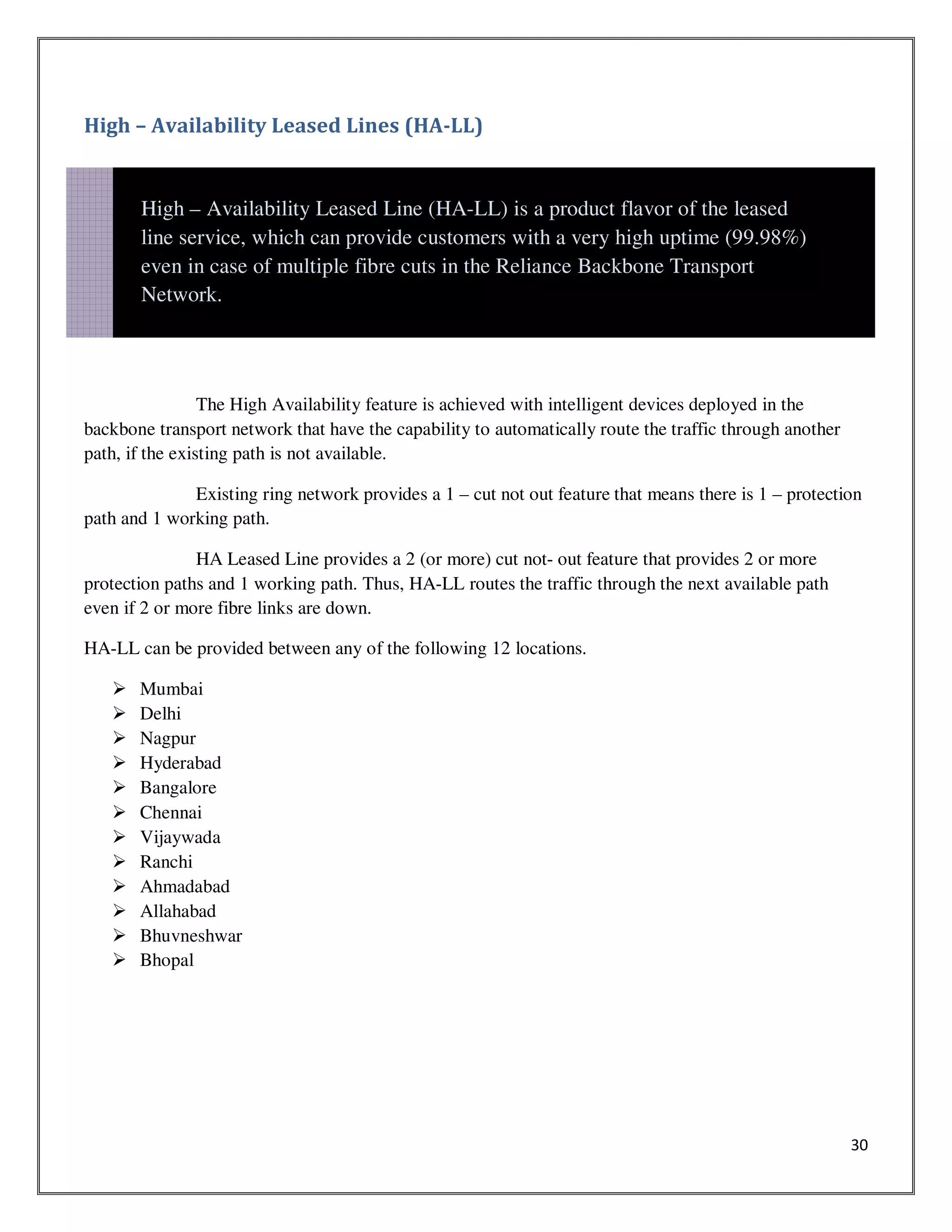 30
High – Availability Leased Lines (HA-LL)
The High Availability feature is achieved with intelligent devices deployed in the
backbone transport network that have the capability to automatically route the traffic through another
path, if the existing path is not available.
Existing ring network provides a 1 – cut not out feature that means there is 1 – protection
path and 1 working path.
HA Leased Line provides a 2 (or more) cut not- out feature that provides 2 or more
protection paths and 1 working path. Thus, HA-LL routes the traffic through the next available path
even if 2 or more fibre links are down.
HA-LL can be provided between any of the following 12 locations.
Mumbai
Delhi
Nagpur
Hyderabad
Bangalore
Chennai
Vijaywada
Ranchi
Ahmadabad
Allahabad
Bhuvneshwar
Bhopal
High – Availability Leased Line (HA-LL) is a product flavor of the leased
line service, which can provide customers with a very high uptime (99.98%)
even in case of multiple fibre cuts in the Reliance Backbone Transport
Network.
 