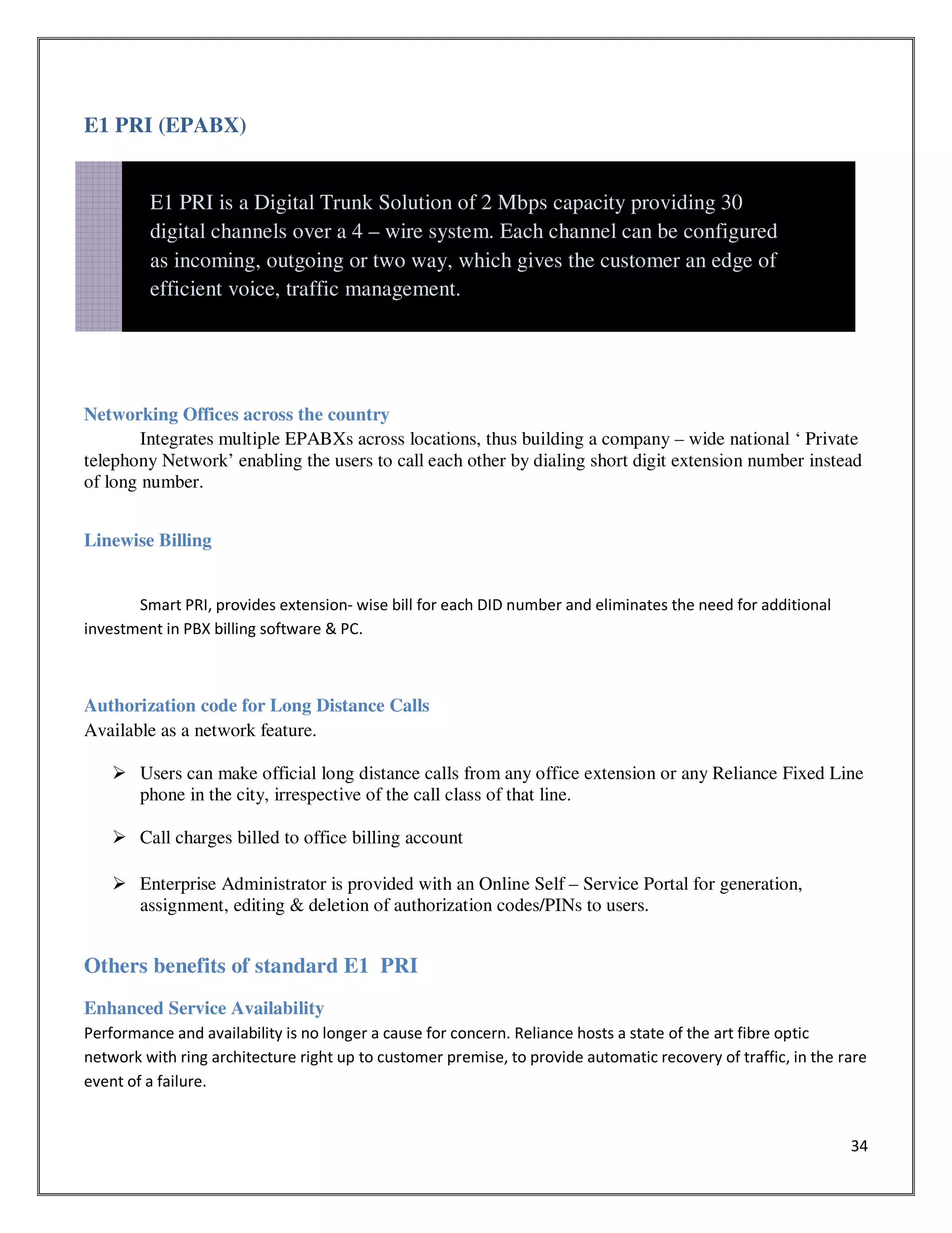 34
E1 PRI (EPABX)
Networking Offices across the country
Integrates multiple EPABXs across locations, thus building a company – wide national ‘ Private
telephony Network’ enabling the users to call each other by dialing short digit extension number instead
of long number.
Linewise Billing
Smart PRI, provides extension- wise bill for each DID number and eliminates the need for additional
investment in PBX billing software & PC.
Authorization code for Long Distance Calls
Available as a network feature.
Users can make official long distance calls from any office extension or any Reliance Fixed Line
phone in the city, irrespective of the call class of that line.
Call charges billed to office billing account
Enterprise Administrator is provided with an Online Self – Service Portal for generation,
assignment, editing & deletion of authorization codes/PINs to users.
Others benefits of standard E1 PRI
Enhanced Service Availability
Performance and availability is no longer a cause for concern. Reliance hosts a state of the art fibre optic
network with ring architecture right up to customer premise, to provide automatic recovery of traffic, in the rare
event of a failure.
E1 PRI is a Digital Trunk Solution of 2 Mbps capacity providing 30
digital channels over a 4 – wire system. Each channel can be configured
as incoming, outgoing or two way, which gives the customer an edge of
efficient voice, traffic management.
 