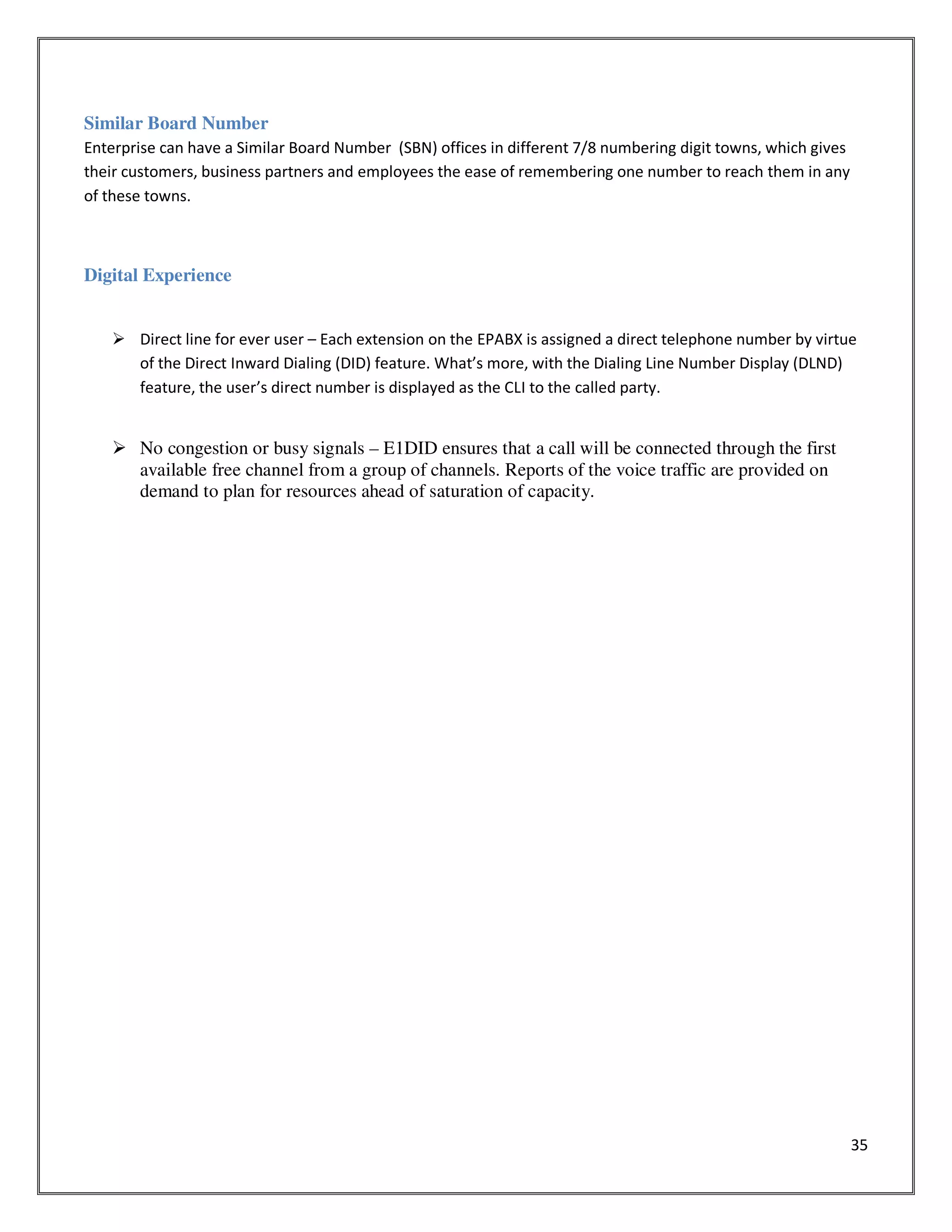 35
Similar Board Number
Enterprise can have a Similar Board Number (SBN) offices in different 7/8 numbering digit towns, which gives
their customers, business partners and employees the ease of remembering one number to reach them in any
of these towns.
Digital Experience
Direct line for ever user – Each extension on the EPABX is assigned a direct telephone number by virtue
of the Direct Inward Dialing (DID) feature. What’s more, with the Dialing Line Number Display (DLND)
feature, the user’s direct number is displayed as the CLI to the called party.
No congestion or busy signals – E1DID ensures that a call will be connected through the first
available free channel from a group of channels. Reports of the voice traffic are provided on
demand to plan for resources ahead of saturation of capacity.
 