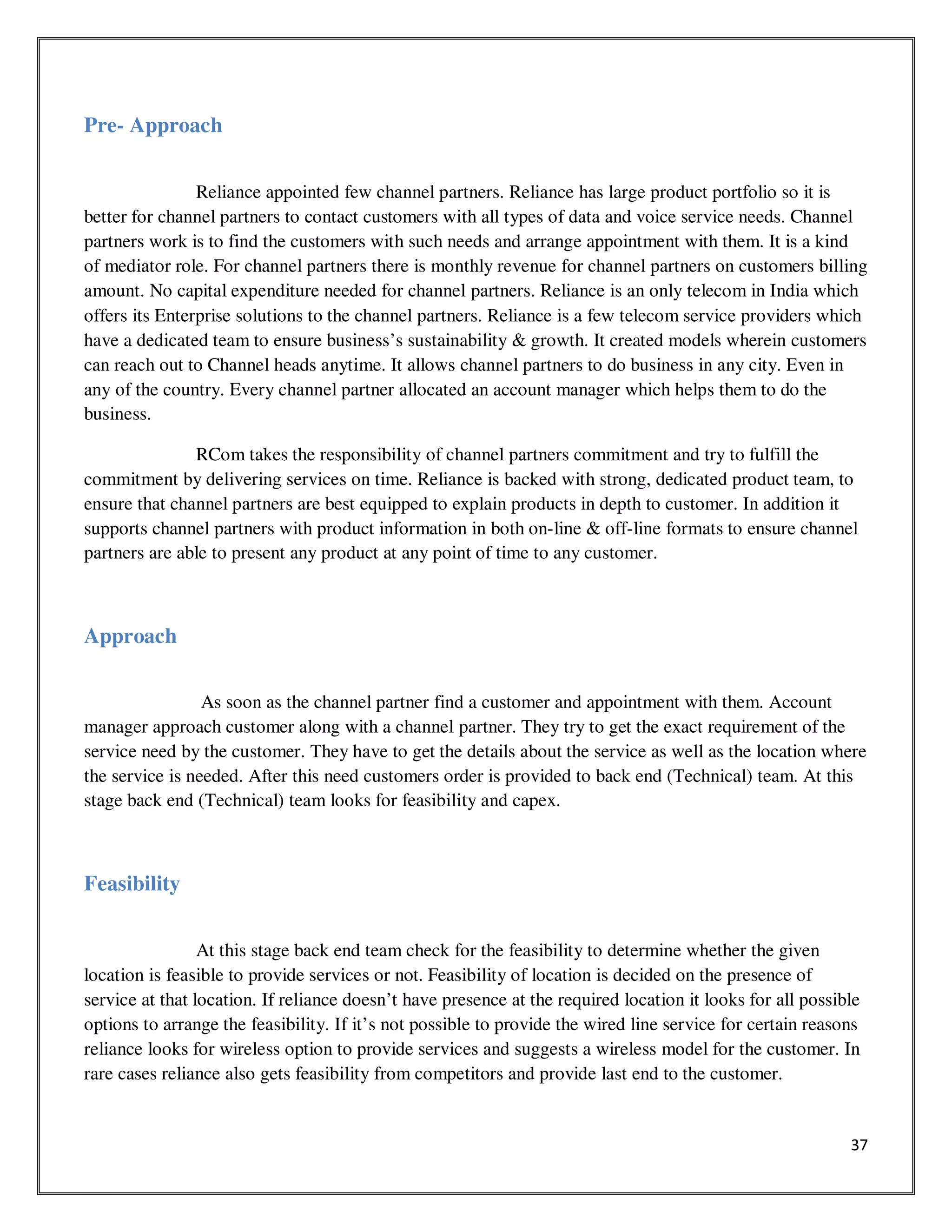 37
Pre- Approach
Reliance appointed few channel partners. Reliance has large product portfolio so it is
better for channel partners to contact customers with all types of data and voice service needs. Channel
partners work is to find the customers with such needs and arrange appointment with them. It is a kind
of mediator role. For channel partners there is monthly revenue for channel partners on customers billing
amount. No capital expenditure needed for channel partners. Reliance is an only telecom in India which
offers its Enterprise solutions to the channel partners. Reliance is a few telecom service providers which
have a dedicated team to ensure business’s sustainability & growth. It created models wherein customers
can reach out to Channel heads anytime. It allows channel partners to do business in any city. Even in
any of the country. Every channel partner allocated an account manager which helps them to do the
business.
RCom takes the responsibility of channel partners commitment and try to fulfill the
commitment by delivering services on time. Reliance is backed with strong, dedicated product team, to
ensure that channel partners are best equipped to explain products in depth to customer. In addition it
supports channel partners with product information in both on-line & off-line formats to ensure channel
partners are able to present any product at any point of time to any customer.
Approach
As soon as the channel partner find a customer and appointment with them. Account
manager approach customer along with a channel partner. They try to get the exact requirement of the
service need by the customer. They have to get the details about the service as well as the location where
the service is needed. After this need customers order is provided to back end (Technical) team. At this
stage back end (Technical) team looks for feasibility and capex.
Feasibility
At this stage back end team check for the feasibility to determine whether the given
location is feasible to provide services or not. Feasibility of location is decided on the presence of
service at that location. If reliance doesn’t have presence at the required location it looks for all possible
options to arrange the feasibility. If it’s not possible to provide the wired line service for certain reasons
reliance looks for wireless option to provide services and suggests a wireless model for the customer. In
rare cases reliance also gets feasibility from competitors and provide last end to the customer.
 