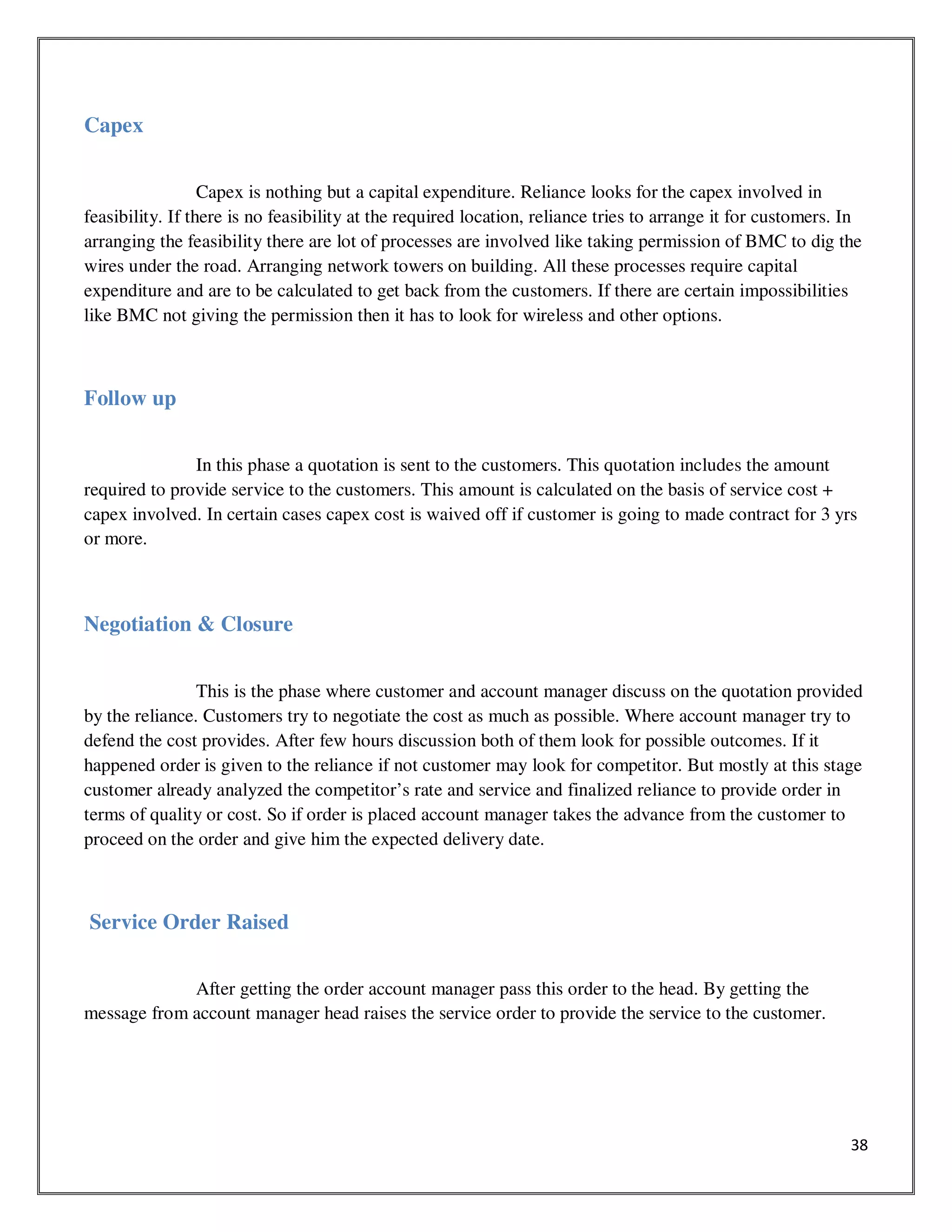38
Capex
Capex is nothing but a capital expenditure. Reliance looks for the capex involved in
feasibility. If there is no feasibility at the required location, reliance tries to arrange it for customers. In
arranging the feasibility there are lot of processes are involved like taking permission of BMC to dig the
wires under the road. Arranging network towers on building. All these processes require capital
expenditure and are to be calculated to get back from the customers. If there are certain impossibilities
like BMC not giving the permission then it has to look for wireless and other options.
Follow up
In this phase a quotation is sent to the customers. This quotation includes the amount
required to provide service to the customers. This amount is calculated on the basis of service cost +
capex involved. In certain cases capex cost is waived off if customer is going to made contract for 3 yrs
or more.
Negotiation & Closure
This is the phase where customer and account manager discuss on the quotation provided
by the reliance. Customers try to negotiate the cost as much as possible. Where account manager try to
defend the cost provides. After few hours discussion both of them look for possible outcomes. If it
happened order is given to the reliance if not customer may look for competitor. But mostly at this stage
customer already analyzed the competitor’s rate and service and finalized reliance to provide order in
terms of quality or cost. So if order is placed account manager takes the advance from the customer to
proceed on the order and give him the expected delivery date.
Service Order Raised
After getting the order account manager pass this order to the head. By getting the
message from account manager head raises the service order to provide the service to the customer.
 