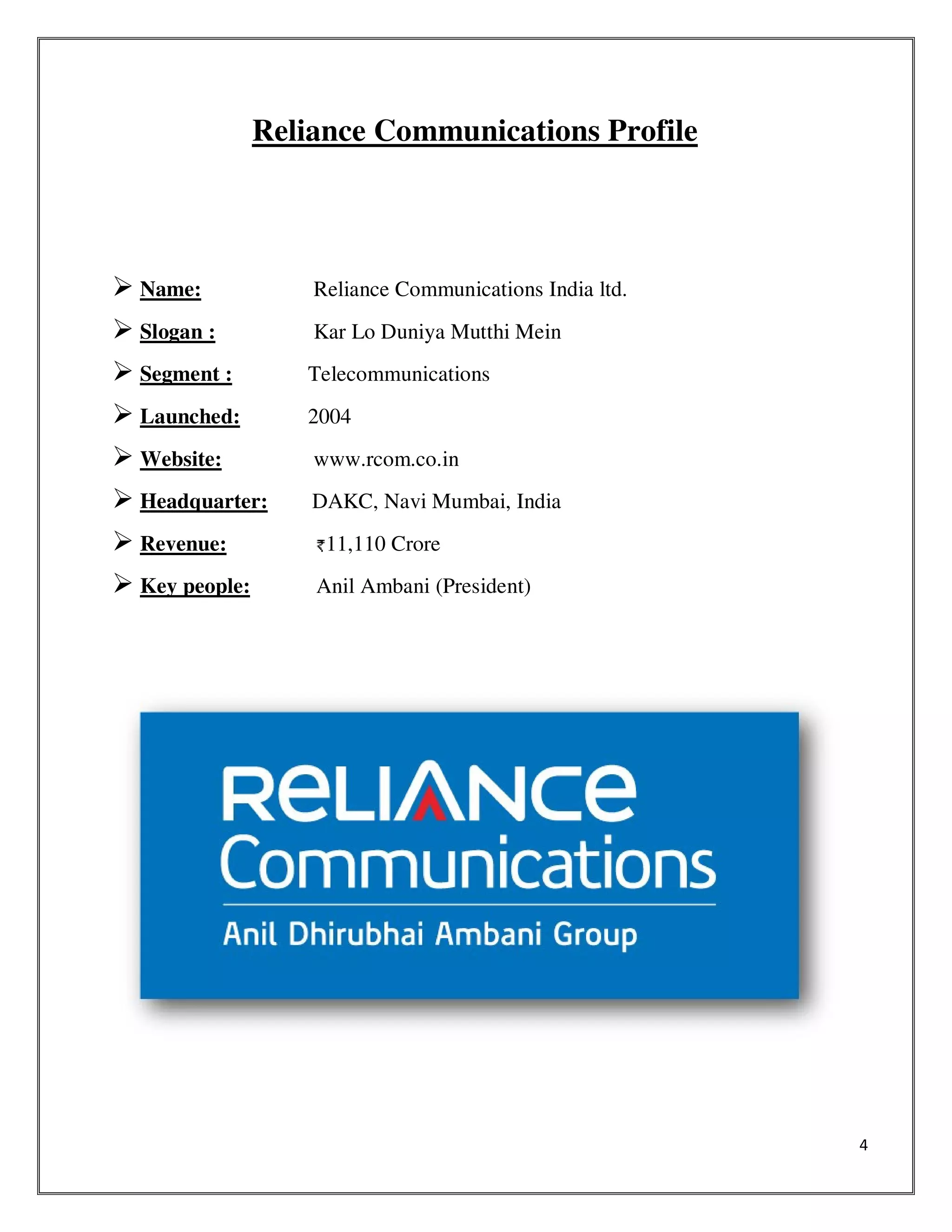 4
Reliance Communications Profile
Name: Reliance Communications India ltd.
Slogan : Kar Lo Duniya Mutthi Mein
Segment : Telecommunications
Launched: 2004
Website: www.rcom.co.in
Headquarter: DAKC, Navi Mumbai, India
Revenue: 11,110 Crore
Key people: Anil Ambani (President)
 