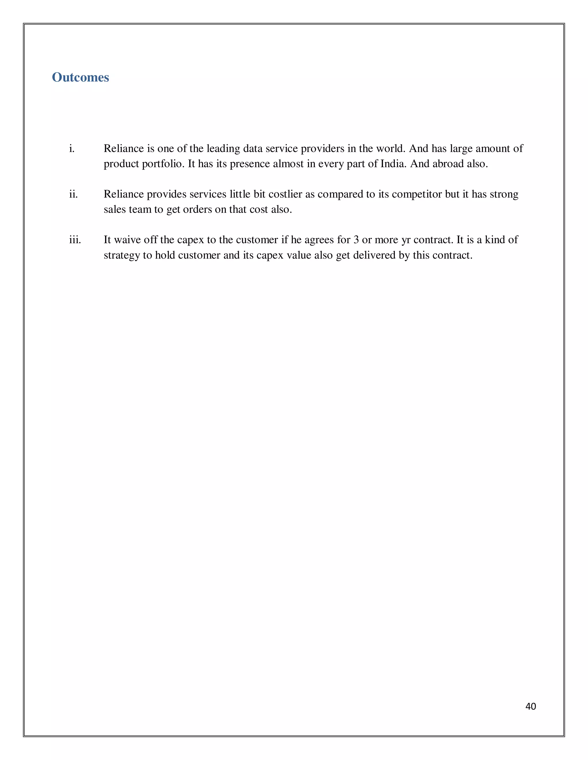 40
Outcomes
i. Reliance is one of the leading data service providers in the world. And has large amount of
product portfolio. It has its presence almost in every part of India. And abroad also.
ii. Reliance provides services little bit costlier as compared to its competitor but it has strong
sales team to get orders on that cost also.
iii. It waive off the capex to the customer if he agrees for 3 or more yr contract. It is a kind of
strategy to hold customer and its capex value also get delivered by this contract.
 