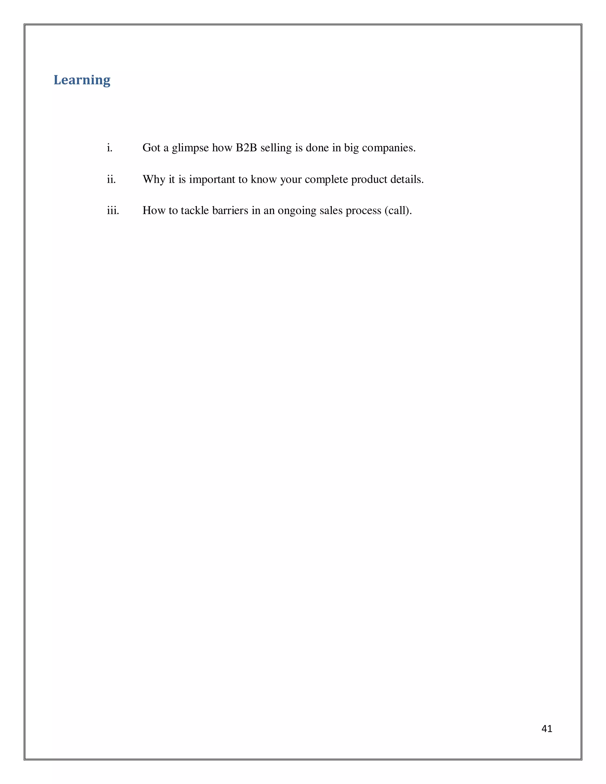 41
Learning
i. Got a glimpse how B2B selling is done in big companies.
ii. Why it is important to know your complete product details.
iii. How to tackle barriers in an ongoing sales process (call).
 