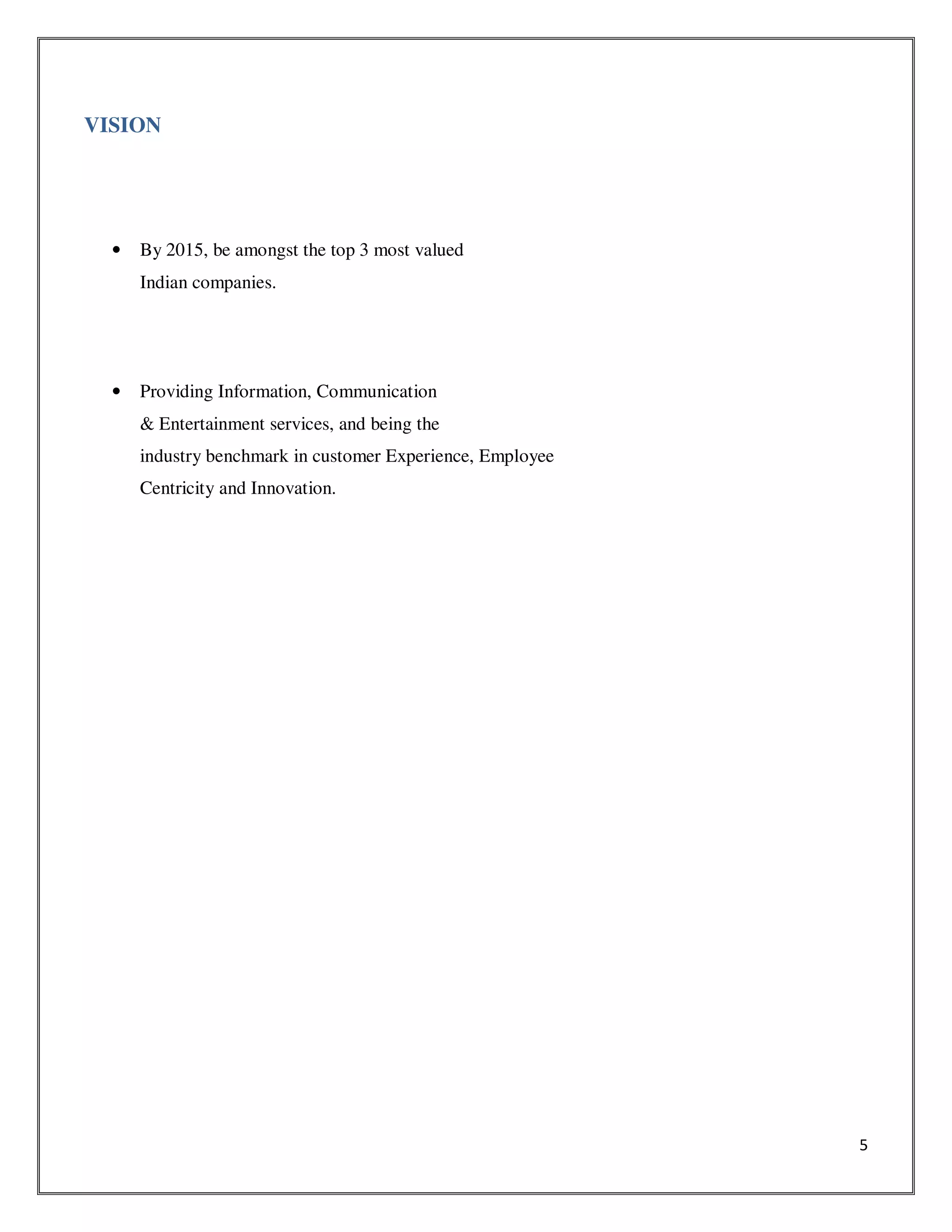 5
VISION
• By 2015, be amongst the top 3 most valued
Indian companies.
• Providing Information, Communication
& Entertainment services, and being the
industry benchmark in customer Experience, Employee
Centricity and Innovation.
 