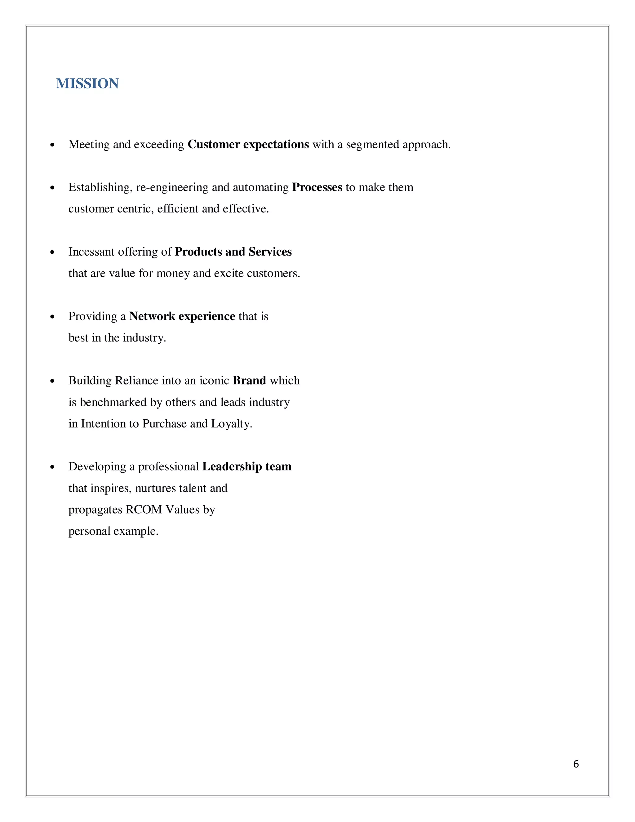 6
MISSION
• Meeting and exceeding Customer expectations with a segmented approach.
• Establishing, re-engineering and automating Processes to make them
customer centric, efficient and effective.
• Incessant offering of Products and Services
that are value for money and excite customers.
• Providing a Network experience that is
best in the industry.
• Building Reliance into an iconic Brand which
is benchmarked by others and leads industry
in Intention to Purchase and Loyalty.
• Developing a professional Leadership team
that inspires, nurtures talent and
propagates RCOM Values by
personal example.
 