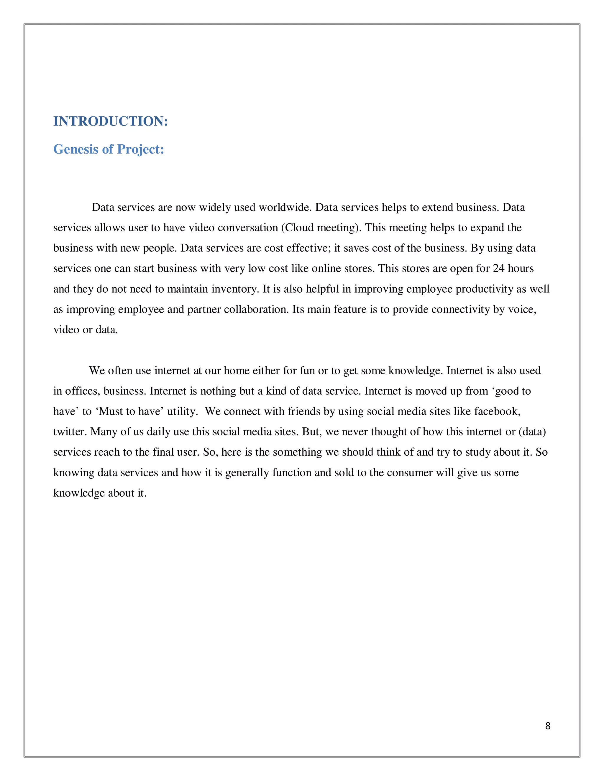 8
INTRODUCTION:
Genesis of Project:
Data services are now widely used worldwide. Data services helps to extend business. Data
services allows user to have video conversation (Cloud meeting). This meeting helps to expand the
business with new people. Data services are cost effective; it saves cost of the business. By using data
services one can start business with very low cost like online stores. This stores are open for 24 hours
and they do not need to maintain inventory. It is also helpful in improving employee productivity as well
as improving employee and partner collaboration. Its main feature is to provide connectivity by voice,
video or data.
We often use internet at our home either for fun or to get some knowledge. Internet is also used
in offices, business. Internet is nothing but a kind of data service. Internet is moved up from ‘good to
have’ to ‘Must to have’ utility. We connect with friends by using social media sites like facebook,
twitter. Many of us daily use this social media sites. But, we never thought of how this internet or (data)
services reach to the final user. So, here is the something we should think of and try to study about it. So
knowing data services and how it is generally function and sold to the consumer will give us some
knowledge about it.
 