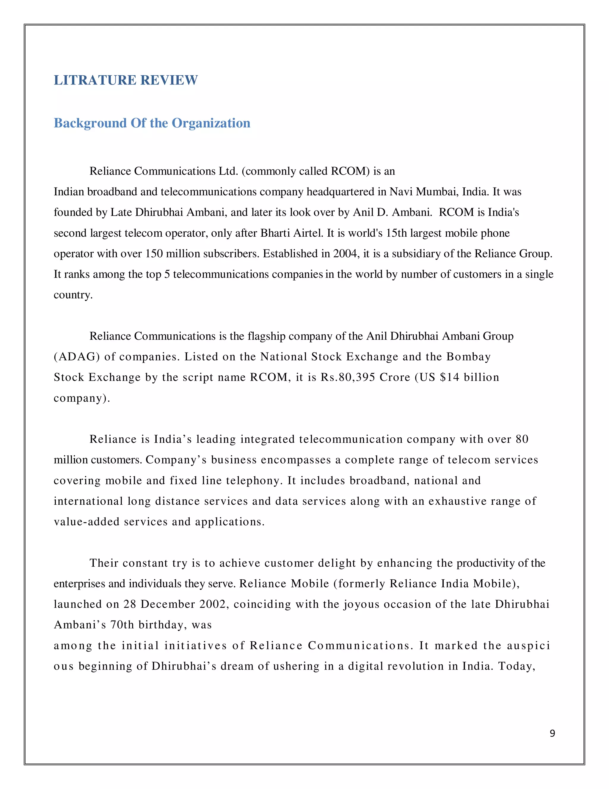 9
LITRATURE REVIEW
Background Of the Organization
Reliance Communications Ltd. (commonly called RCOM) is an
Indian broadband and telecommunications company headquartered in Navi Mumbai, India. It was
founded by Late Dhirubhai Ambani, and later its look over by Anil D. Ambani. RCOM is India's
second largest telecom operator, only after Bharti Airtel. It is world's 15th largest mobile phone
operator with over 150 million subscribers. Established in 2004, it is a subsidiary of the Reliance Group.
It ranks among the top 5 telecommunications companies in the world by number of customers in a single
country.
Reliance Communications is the flagship company of the Anil Dhirubhai Ambani Group
(ADAG) of companies. Listed on the National Stock Exchange and the Bombay
Stock Exchange by the script name RCOM, it is Rs.80,395 Crore (US $14 billion
company).
Reliance is India’s leading integrated telecommunication company with over 80
million customers. Company’s business encompasses a complete range of telecom services
covering mobile and fixed line telephony. It includes broadband, national and
international long distance services and data services along with an exhaustive range of
value-added services and applications.
Their constant try is to achieve customer delight by enhancing the productivity of the
enterprises and individuals they serve. Reliance Mobile (formerly Reliance India Mobile),
launched on 28 December 2002, coinciding with the joyous occasion of the late Dhirubhai
Ambani’s 70th birthday, was
amo ng the init ia l init iat ives o f Relianc e Co mmunicat io ns. It marked the auspici
ous beginning of Dhirubhai’s dream of ushering in a digital revolution in India. Today,
 