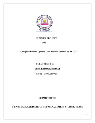 1
SUMMER PROJECT
ON:
“Complete Process Cycle of Data Services Offered by RCOM”
SUBMITTED BY:
VIJAY BABURAO TAYADE
EX-01 (MARKETING)
SUBMITTED TO:
DR. V.N. BEDEKAR INSTITUTE OF MANAGEMENT STUDIES, THANE
 