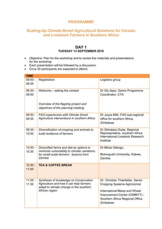 PROGRAMME
Scaling-Up Climate-Smart Agricultural Solutions for Cereals
and Livestock Farmers in Southern Africa
DAY 1
TUESDAY 13 SEPTEMBER 2016
 Objective: Plan for the workshop and to review the materials and presentations
for the workshop.
 Each presentation will be followed by a discussion.
 Circa 30 participants are expected to attend.
TIME
08:00 -
08:30
Registration Logistics group
08:30 -
09:00
Welcome – setting the context
Overview of the flagship project and
objectives of the planning meeting
Dr Olu Ajayi, Senior Programme
Coordinator, CTA
09:00 -
09:30
FAO experiences with Climate Smart
Agriculture interventions in southern Africa
Dr Joyce Mitti, FAO sub-regional
office for southern Africa,
Zimbabwe
09:30 -
10:00
Diversification of cropping and animals to
build resilience of farmers
Dr Sikhalazo Dube, Regional
Representative, southern Africa
International Livestock Research
Institute
10:00 -
10:30
Diversified farms and diet as options to
minimize vulnerability to climatic variations
for small-scale farmers - lessons from
Zambia
Dr Mitulo Silengo,
Mulungushi University, Kabwe,
Zambia
10:30 -
11:00
TEA & COFFEE BREAK
11:00 -
11:30
Synthesis of knowledge on Conservation
Agriculture and how it can help farmers
adapt to climate change in the southern
African region
Dr. Christian Thierfelder, Senior
Cropping Systems Agronomist
International Maize and Wheat
Improvement Center (CIMMYT) -
Southern Africa Regional Office,
Zimbabwe
 