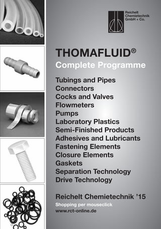 Reichelt Chemietechnik ’15
Shopping per mouseclick
www.rct-online.de
Thomafluid®
Complete Programme
Tubings and Pipes
Connectors
Cocks and Valves
Flowmeters
Pumps
Laboratory Plastics
Semi-Finished Products
Adhesives and Lubricants
Fastening Elements
Closure Elements
Gaskets
Separation Technology
Drive Technology
Reichelt
Chemietechnik
GmbH + Co.
 