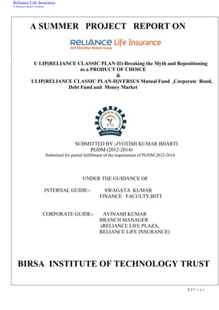 Reliance Life Insurance
A Reliance Capital Company
1 | P a g e
A SUMMER PROJECT REPORT ON
.
U LIP(RELIANCE CLASSIC PLAN-II)-Breaking the Myth and Repositioning
as a PRODUCT OF CHOICE
&
ULIP(RELIANCE CLASSIC PLAN-II)VERSUS Mutual Fund ,Corporate Bond,
Debt Fund and Money Market
SUBMITTED BY:-JYOTISH KUMAR BHARTI
PGDM (2012-2014)
Submitted for partial fulfillment of the requirement of PGDM 2012-2014
UNDER THE GUIDANCE OF
INTERNAL GUIDE:- SWAGATA KUMAR
FINANCE FACULTY,BITT
CORPORATE GUIDE:- AVINASH KUMAR
BRANCH MANAGER
(RELIANCE LIFE PLAZA,
RELIANCE LIFE INSURANCE)
BIRSA INSTITUTE OF TECHNOLOGY TRUST
 