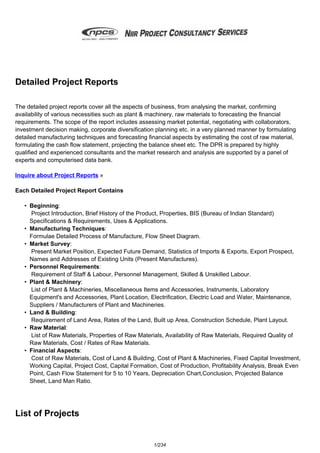 Detailed Project Reports
The detailed project reports cover all the aspects of business, from analysing the market, confirming
availability of various necessities such as plant & machinery, raw materials to forecasting the financial
requirements. The scope of the report includes assessing market potential, negotiating with collaborators,
investment decision making, corporate diversification planning etc. in a very planned manner by formulating
detailed manufacturing techniques and forecasting financial aspects by estimating the cost of raw material,
formulating the cash flow statement, projecting the balance sheet etc. The DPR is prepared by highly
qualified and experienced consultants and the market research and analysis are supported by a panel of
experts and computerised data bank.
Inquire about Project Reports »
Each Detailed Project Report Contains
• Beginning:
Project Introduction, Brief History of the Product, Properties, BIS (Bureau of Indian Standard)
Specifications & Requirements, Uses & Applications.
• Manufacturing Techniques:
Formulae Detailed Process of Manufacture, Flow Sheet Diagram.
• Market Survey:
Present Market Position, Expected Future Demand, Statistics of Imports & Exports, Export Prospect,
Names and Addresses of Existing Units (Present Manufactures).
• Personnel Requirements:
Requirement of Staff & Labour, Personnel Management, Skilled & Unskilled Labour.
• Plant & Machinery:
List of Plant & Machineries, Miscellaneous Items and Accessories, Instruments, Laboratory
Equipment's and Accessories, Plant Location, Electrification, Electric Load and Water, Maintenance,
Suppliers / Manufacturers of Plant and Machineries.
• Land & Building:
Requirement of Land Area, Rates of the Land, Built up Area, Construction Schedule, Plant Layout.
• Raw Material:
List of Raw Materials, Properties of Raw Materials, Availability of Raw Materials, Required Quality of
Raw Materials, Cost / Rates of Raw Materials.
• Financial Aspects:
Cost of Raw Materials, Cost of Land & Building, Cost of Plant & Machineries, Fixed Capital Investment,
Working Capital, Project Cost, Capital Formation, Cost of Production, Profitability Analysis, Break Even
Point, Cash Flow Statement for 5 to 10 Years, Depreciation Chart,Conclusion, Projected Balance
Sheet, Land Man Ratio.
List of Projects
1/234
 