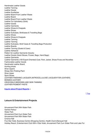 Handmade Leather Goods
Leather Tanning
Leather Goods
Leather Auxiliaries
Leather Board From Leather Waste
Leather Board
Leather Board From Leather Waste
Leather For Upholstery (Sofa)
Leather Goods
Leather Garments
Leather Shoes & Chappals
Leather Shoes
Leather Suitcases, Briefcases & Travelling Bags
Leather Shoes
Leather Shoes & Chappals
Leather Tanning
Leather Tanning
Leather Suitcases, Brief Cases & Travelling Bags Production
Leather Boards
Leather Tanning (Goats & Cows)
Leather Adhesive
Pattern for Leather Garments Industry
Leather Goods (Hand Gloves, Purses, Bags, Hand Bags)
Leather Garments
Leather Garments (100 Export Oriented) Coat, Pant, Jacket, Shoes Purse and Novelties
Fashionable Leather Goods
Handmade Leather Board
Hunting shoes
Shoe Uppers
Sheep Skin Pickling Plant
Shoe Upper
Sport Shoes
LEATHER FINISHING LACQUER (NITROCELLULOSE LACQUER FOR LEATHER)
BONDED LEATHER
CROCODILE BREEDING AND SKIN TANNING
LEATHER PIGMENT PASTE
Inquire about Project Reports »
^ Top
Leisure & Entertainment Projects
Amusement Park With Water Park
Games Parlour
Water Park
Amusement Park Cum Water Park
Amusement Park With Water Park
Cinema Hall
Five Star Hotel, Business Centre (Shopping Centre), Health Club & Banquet Hall
Holiday Resort, Entertainment Club With 4 Star Hotel, Amusement Park Cum Water Park and Lake For
116/234
 
