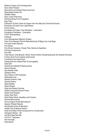 Different Types of Fire Extinguisher
Drum Stick Powder
Decorative Laminated Sheet (sunmica)
Dehydrated Castor Oil
Distilled Water
Door Locks/ Pad locks
Drinking Straw From Propylene
Egg Trays
Extraction of Gold, Silver & Copper from the Alloy By Chemical Process
Extraction Of Lead From Lead Waste
Emery Stone
Eucalyptus & Poplar Tree Plantation , Cultivation
Eucalyptus Plantation , Cultivation
F.R.P. Boat Building
Feldspar
Ferro Manganese (Medium Grade)
Fiber From Banana Plant & Manufacturing Of Bags Like Jute Bags
Five Star Hotel (Deluxe)
Fire Works
Fire Works Crackers, Flower Pots, Bombs & Sparklers
Fill Plug Compounds
Fish Net
Flush Doors, Chip Boards, Wood, Wool & Other Insulating Boards (On Boards Pannels)
Friction Dust From Cashew shell Liquid
Fuel Bricks from Saw Dust
Galvanized Iron Sheet (Plain & Corrugated)
Gold Salt
Granite And Marble Polishing stone
Gama Globulin
Gas Mantle Cloth
Gaskets Slims
Gas Filling in LPG Cylinders
Gibberellic acid
Glazed Ceramic Tiles
Games Parlour
Glass Bottles
Glass-Sheets
Goat and Sheep Farming
Golden Coloured Picture Frame
Gober Dust Powder
Gober Gas Plant
Gold Plated Silver Jewellery and Coutery
Granite Monuments
Gunny bags & Sutali Manufacture
Gypsum Plaster Boards
Handicrafts (Cane & Bamboo)
Health Club & Beauty Parlour
Heat And Water Proof Compound For Construction
Hologram Sticker - 3D
Hot Roll Steel Bar Mill
H.D.P.E. Tarpaulins
Hair Pomade
Hard Board
142/234
 