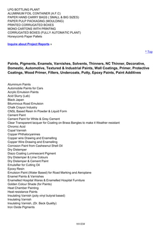 LPG BOTTLING PLANT
ALUMINIUM FOIL CONTAINER (A.F.C)
PAPER HAND CARRY BAGS ( SMALL & BIG SIZES)
PAPER PULP PACKAGING (MOULDING)
PRINTED CORRUGATED BOXES
MONO CARTONS WITH PRINTING
CORRUGATED BOXES (FULLY AUTOMATIC PLANT)
Honeycomb Paper Pallets
Inquire about Project Reports »
^ Top
Paints, Pigments, Enamels, Varnishes, Solvents, Thinners, NC Thinner, Decorative,
Domestic, Automotive, Textured & Industrial Paints, Wall Coatings, Primer, Protective
Coatings, Wood Primer, Fillers, Undercoats, Putty, Epoxy Paints, Paint Additives
Aluminium Paints
Automobile Paints for Cars
Acrylic Emulsion Paints
Acid Slurry (Lab)
Black Japan
Bituminous Road Emulsion
Chalk Crayon Industry
CNSL Based Resin In Powder & Liquid Form
Cement Paint
Cement Paint for White & Grey Cement
Clear Transparent lacquer for Coating on Brass Bangles to make it Weather resistant
Chromic Acid
Copal Varnish
Copper Phthalocyanines
Copper wire Drawing and Enamelling
Copper Wire Drawing and Enamelling
Corrosion Paint from Cashewnut Shell Oil
Dry Distemper
Diazo Coating Luminescent Pigment
Dry Distemper & Lime Colours
Dry Distemper & Cement Paint
Emulsifier for Cutting Oil
Epoxy Resin
Emulsion Paint (Water Based) for Road Marking and Aeroplane
Enamel Paints & Varnishes
Enamelled Hospital Wares & Enamelled Hospital Furniture
Golden Colour Shade (for Paints)
Heat Chamber Painting
Heat resistance Paints
Insulating Varnish (poly vinyl butyral based)
Insulating Varnish
Insulating Varnish, (Dr. Beck Quality)
Iron Oxide Pigments
161/234
 