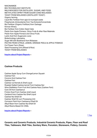NIACINAMIDE
BIO-TECHNOLOGY INSTITUTE
MILD BIOCIDES FOR DISTILLERY, SUGAR, AND FOOD
METHYLATED SPIRIT FROM SUGAR CANE MOLASSES
YEAST FROM MOLASSES (DISTILLERY YEAST)
Organic farming
Liquid Bio Fertilizer from agro & municipal waste
Polyphenols (Antioxidants) from Tea Extracts/Concentrate
Bio Fertilizer (Organic Fertilizer) from Garbage
Kinnow Winery
Bio Fertilizer from Cotton Seed Cake
Pectin from Apple Pomace, Citrus Fruits & other Raw Materials
Pectin from Apple Pomace and Citrus Fruits
Lactic Acid from Sugarcane Juice
Biotechnology Laboratory
Sugar Mill with Bioethanol from Molasses
PECTIN FROM CITRUS, LEMON, ORANGE PEELS & APPLE POMACE
Cut Flower Farm (Rose)
Seed Processing Unit (Wheat & Rice)
YEAST FROM MOLASSES
Inquire about Project Reports »
^ Top
Cashew Products
Cashew Apple Syrup Cum Orange/Lemon Squash
Cashew Feni
Coconut And Cashew Feni
Cashew Feni
Cashew nut Kernels & Shell Liquid
Roasted Salted Cashew kernel From Cashew Nut
Wine Distillation From Fruit And Cashew Nuts (Cashew Feni)
Core Oil from Cashewnut
Friction Dust From Cashew shell Liquid
Cardanol from Cashew Nut Shell Liquid
Cashew Nut Shell Oil
Cashew Shell Oil cum Processing Unit
Corrosion Paint from Cashewnut Shell Oil
Alkyd Resin from Cashew Nut Shell Oil
Alkyd Resins Based On CNSL
Inquire about Project Reports »
^ Top
Ceramic and Ceramic Products, Industrial Ceramic Products, Pipes, Floor and Roof
Tiles, Tableware, Wall Tiles, Sanitary Ware, Porcelain, Stoneware, Pottery, Ceramic
17/234
 
