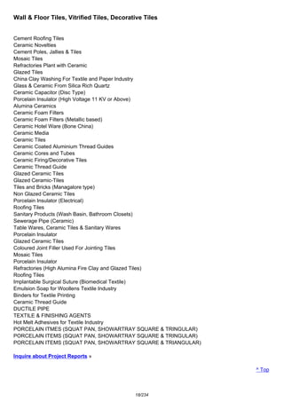 Wall & Floor Tiles, Vitrified Tiles, Decorative Tiles
Cement Roofing Tiles
Ceramic Novelties
Cement Poles, Jallies & Tiles
Mosaic Tiles
Refractories Plant with Ceramic
Glazed Tiles
China Clay Washing For Textile and Paper Industry
Glass & Ceramic From Silica Rich Quartz
Ceramic Capacitor (Disc Type)
Porcelain Insulator (High Voltage 11 KV or Above)
Alumina Ceramics
Ceramic Foam Filters
Ceramic Foam Filters (Metallic based)
Ceramic Hotel Ware (Bone China)
Ceramic Media
Ceramic Tiles
Ceramic Coated Aluminium Thread Guides
Ceramic Cores and Tubes
Ceramic Firing/Decorative Tiles
Ceramic Thread Guide
Glazed Ceramic Tiles
Glazed Ceramic-Tiles
Tiles and Bricks (Managalore type)
Non Glazed Ceramic Tiles
Porcelain Insulator (Electrical)
Roofing Tiles
Sanitary Products (Wash Basin, Bathroom Closets)
Sewerage Pipe (Ceramic)
Table Wares, Ceramic Tiles & Sanitary Wares
Porcelain Insulator
Glazed Ceramic Tiles
Coloured Joint Filler Used For Jointing Tiles
Mosaic Tiles
Porcelain Insulator
Refractories (High Alumina Fire Clay and Glazed Tiles)
Roofing Tiles
Implantable Surgical Suture (Biomedical Textile)
Emulsion Soap for Woollens Textile Industry
Binders for Textile Printing
Ceramic Thread Guide
DUCTILE PIPE
TEXTILE & FINISHING AGENTS
Hot Melt Adhesives for Textile Industry
PORCELAIN ITMES (SQUAT PAN, SHOWARTRAY SQUARE & TRINGULAR)
PORCELAIN ITEMS (SQUAT PAN, SHOWARTRAY SQUARE & TRINGULAR)
PORCELAIN ITEMS (SQUAT PAN, SHOWARTRAY SQUARE & TRIANGULAR)
Inquire about Project Reports »
^ Top
18/234
 