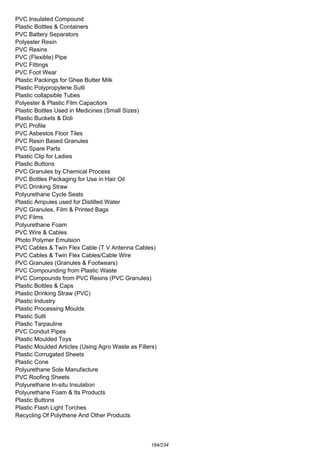 PVC Insulated Compound
Plastic Bottles & Containers
PVC Battery Separators
Polyester Resin
PVC Resins
PVC (Flexible) Pipe
PVC Fittings
PVC Foot Wear
Plastic Packings for Ghee Butter Milk
Plastic Polypropylene Sutli
Plastic collapsible Tubes
Polyester & Plastic Film Capacitors
Plastic Bottles Used in Medicines (Small Sizes)
Plastic Buckets & Doli
PVC Profile
PVC Asbestos Floor Tiles
PVC Resin Based Granules
PVC Spare Parts
Plastic Clip for Ladies
Plastic Buttons
PVC Granules by Chemical Process
PVC Bottles Packaging for Use in Hair Oil
PVC Drinking Straw
Polyurethane Cycle Seats
Plastic Ampules used for Distilled Water
PVC Granules, Film & Printed Bags
PVC Films
Polyurethane Foam
PVC Wire & Cables
Photo Polymer Emulsion
PVC Cables & Twin Flex Cable (T V Antenna Cables)
PVC Cables & Twin Flex Cables/Cable Wire
PVC Granules (Granules & Footwears)
PVC Compounding from Plastic Waste
PVC Compounds from PVC Resins (PVC Granules)
Plastic Bottles & Caps
Plastic Drinking Straw (PVC)
Plastic Industry
Plastic Processing Moulds
Plastic Sutli
Plastic Tarpauline
PVC Conduit Pipes
Plastic Moulded Toys
Plastic Moulded Articles (Using Agro Waste as Fillers)
Plastic Corrugated Sheets
Plastic Cone
Polyurethane Sole Manufacture
PVC Roofing Sheets
Polyurethane In-situ Insulation
Polyurethane Foam & Its Products
Plastic Buttons
Plastic Flash Light Torches
Recycling Of Polythene And Other Products
184/234
 