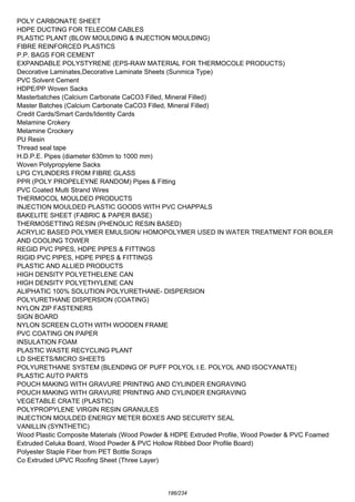 POLY CARBONATE SHEET
HDPE DUCTING FOR TELECOM CABLES
PLASTIC PLANT (BLOW MOULDING & INJECTION MOULDING)
FIBRE REINFORCED PLASTICS
P.P. BAGS FOR CEMENT
EXPANDABLE POLYSTYRENE (EPS-RAW MATERIAL FOR THERMOCOLE PRODUCTS)
Decorative Laminates,Decorative Laminate Sheets (Sunmica Type)
PVC Solvent Cement
HDPE/PP Woven Sacks
Masterbatches (Calcium Carbonate CaCO3 Filled, Mineral Filled)
Master Batches (Calcium Carbonate CaCO3 Filled, Mineral Filled)
Credit Cards/Smart Cards/Identity Cards
Melamine Crokery
Melamine Crockery
PU Resin
Thread seal tape
H.D.P.E. Pipes (diameter 630mm to 1000 mm)
Woven Polypropylene Sacks
LPG CYLINDERS FROM FIBRE GLASS
PPR (POLY PROPELEYNE RANDOM) Pipes & Fitting
PVC Coated Multi Strand Wires
THERMOCOL MOULDED PRODUCTS
INJECTION MOULDED PLASTIC GOODS WITH PVC CHAPPALS
BAKELITE SHEET (FABRIC & PAPER BASE)
THERMOSETTING RESIN (PHENOLIC RESIN BASED)
ACRYLIC BASED POLYMER EMULSION/ HOMOPOLYMER USED IN WATER TREATMENT FOR BOILER
AND COOLING TOWER
REGID PVC PIPES, HDPE PIPES & FITTINGS
RIGID PVC PIPES, HDPE PIPES & FITTINGS
PLASTIC AND ALLIED PRODUCTS
HIGH DENSITY POLYETHELENE CAN
HIGH DENSITY POLYETHYLENE CAN
ALIPHATIC 100% SOLUTION POLYURETHANE- DISPERSION
POLYURETHANE DISPERSION (COATING)
NYLON ZIP FASTENERS
SIGN BOARD
NYLON SCREEN CLOTH WITH WOODEN FRAME
PVC COATING ON PAPER
INSULATION FOAM
PLASTIC WASTE RECYCLING PLANT
LD SHEETS/MICRO SHEETS
POLYURETHANE SYSTEM (BLENDING OF PUFF POLYOL I.E. POLYOL AND ISOCYANATE)
PLASTIC AUTO PARTS
POUCH MAKING WITH GRAVURE PRINTING AND CYLINDER ENGRAVING
POUCH MAKING WITH GRAVURE PRINTING AND CYLINDER ENGRAVING
VEGETABLE CRATE (PLASTIC)
POLYPROPYLENE VIRGIN RESIN GRANULES
INJECTION MOULDED ENERGY METER BOXES AND SECURITY SEAL
VANILLIN (SYNTHETIC)
Wood Plastic Composite Materials (Wood Powder & HDPE Extruded Profile, Wood Powder & PVC Foamed
Extruded Celuka Board, Wood Powder & PVC Hollow Ribbed Door Profile Board)
Polyester Staple Fiber from PET Bottle Scraps
Co Extruded UPVC Roofing Sheet (Three Layer)
186/234
 