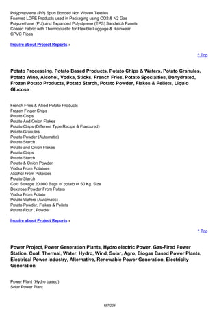 Polypropylene (PP) Spun Bonded Non Woven Textiles
Foamed LDPE Products used in Packaging using CO2 & N2 Gas
Polyurethane (PU) and Expanded Polystyrene (EPS) Sandwich Panels
Coated Fabric with Thermoplastic for Flexible Luggage & Rainwear
CPVC Pipes
Inquire about Project Reports »
^ Top
Potato Processing, Potato Based Products, Potato Chips & Wafers, Potato Granules,
Potato Wine, Alcohol, Vodka, Sticks, French Fries, Potato Specialties, Dehydrated,
Frozen Potato Products, Potato Starch, Potato Powder, Flakes & Pellets, Liquid
Glucose
French Fries & Allied Potato Products
Frozen Finger Chips
Potato Chips
Potato And Onion Flakes
Potato Chips (Different Type Recipe & Flavoured)
Potato Granules
Potato Powder (Automatic)
Potato Starch
Potato and Onion Flakes
Potato Chips
Potato Starch
Potato & Onion Powder
Vodka From Potatoes
Alcohol From Potatoes
Potato Starch
Cold Storage 20,000 Bags of potato of 50 Kg. Size
Dextrose Powder From Potato
Vodka From Potato
Potato Wafers (Automatic)
Potato Powder, Flakes & Pellets
Potato Flour , Powder
Inquire about Project Reports »
^ Top
Power Project, Power Generation Plants, Hydro electric Power, Gas-Fired Power
Station, Coal, Thermal, Water, Hydro, Wind, Solar, Agro, Biogas Based Power Plants,
Electrical Power Industry, Alternative, Renewable Power Generation, Electricity
Generation
Power Plant (Hydro based)
Solar Power Plant
187/234
 