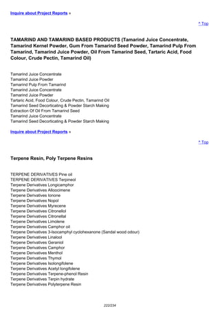 Inquire about Project Reports »
^ Top
TAMARIND AND TAMARIND BASED PRODUCTS (Tamarind Juice Concentrate,
Tamarind Kernel Powder, Gum From Tamarind Seed Powder, Tamarind Pulp From
Tamarind, Tamarind Juice Powder, Oil From Tamarind Seed, Tartaric Acid, Food
Colour, Crude Pectin, Tamarind Oil)
Tamarind Juice Concentrate
Tamarind Juice Powder
Tamarind Pulp From Tamarind
Tamarind Juice Concentrate
Tamarind Juice Powder
Tartaric Acid, Food Colour, Crude Pectin, Tamarind Oil
Tamarind Seed Decorticating & Powder Starch Making
Extraction Of Oil From Tamarind Seed
Tamarind Juice Concentrate
Tamarind Seed Decorticating & Powder Starch Making
Inquire about Project Reports »
^ Top
Terpene Resin, Poly Terpene Resins
TERPENE DERIVATIVES Pine oil
TERPENE DERIVATIVES Terpineol
Terpene Derivatives Longicamphor
Terpene Derivatives Alloocimene
Terpene Derivatives Ionone
Terpene Derivatives Nopol
Terpene Derivatives Myrecene
Terpene Derivatives Citronellol
Terpene Derivatives Citronellal
Terpene Derivatives Limolene
Terpene Derivatives Camphor oil
Terpene Derivatives 3-Isocamphyl cyclohexanone (Sandal wood odour)
Terpene Derivatives Linalool
Terpene Derivatives Geraniol
Terpene Derivatives Camphor
Terpene Derivatives Menthol
Terpene Derivatives Thymol
Terpene Derivatives Isolongifolene
Terpene Derivatives Acetyl longifolene
Terpene Derivatives Terpene-phenol Resin
Terpene Derivatives Terpin hydrate
Terpene Derivatives Polyterpene Resin
222/234
 