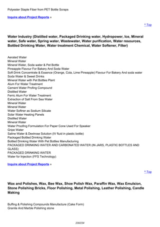 Polyester Staple Fiber from PET Bottle Scraps
Inquire about Project Reports »
^ Top
Water Industry (Distilled water, Packaged Drinking water, Hydropower, Ice, Mineral
water, Safe water, Spring water, Wastewater, Water purification, Water resources,
Bottled Drinking Water, Water treatment Chemical, Water Softener, Filter)
Aerated Water
Mineral Water
Mineral Water, Soda water & Pet Bottle
Pineapple Flavour For Bakery And Soda Water
Soft Drink Concentrate & Essence (Orange, Cola, Lime Pineapple) Flavour For Bakery And soda water
Soda Water & Sweet Drinks
Mineral Water with Pet Bottles Plant
Alum For Water Treatment
Cement Water Profing Compound
Distilled Water
Ferric Alum For Water Treatment
Extraction of Salt From Sea Water
Mineral Water
Mineral Water
Water Softner as Sodium Silicate
Solar Water Heating Panels
Distilled Water
Mineral Water
Water Proofing Formulation For Paper Cone Used For Speaker
Gripe Water
Saline Water & Dextrose Solution (IV fluid in plastic bottle)
Packaged Bottled Drinking Water
Bottled Drinking Water With Pet Bottles Manufacturing
PACKAGED DRINKING WATER AND CARBONATED WATER (IN JARS, PLASTIC BOTTLES AND
GLASS)
PACKAGED DRINKING WATER
Water for Injection (FFS Technology)
Inquire about Project Reports »
^ Top
Wax and Polishes, Wax, Bee Wax, Shoe Polish Wax, Paraffin Wax, Wax Emulsion,
Stone Polishing Bricks, Floor Polishing, Metal Polishing, Leather Polishing, Candle
Making
Buffing & Polishing Compounds Manufacture (Cake Form)
Granite And Marble Polishing stone
230/234
 