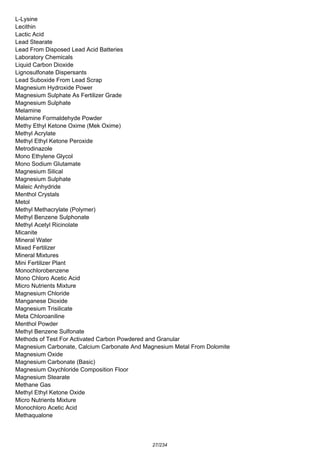 L-Lysine
Lecithin
Lactic Acid
Lead Stearate
Lead From Disposed Lead Acid Batteries
Laboratory Chemicals
Liquid Carbon Dioxide
Lignosulfonate Dispersants
Lead Suboxide From Lead Scrap
Magnesium Hydroxide Power
Magnesium Sulphate As Fertilizer Grade
Magnesium Sulphate
Melamine
Melamine Formaldehyde Powder
Methy Ethyl Ketone Oxime (Mek Oxime)
Methyl Acrylate
Methyl Ethyl Ketone Peroxide
Metrodinazole
Mono Ethylene Glycol
Mono Sodium Glutamate
Magnesium Silical
Magnesium Sulphate
Maleic Anhydride
Menthol Crystals
Metol
Methyl Methacrylate (Polymer)
Methyl Benzene Sulphonate
Methyl Acetyl Ricinolate
Micanite
Mineral Water
Mixed Fertilizer
Mineral Mixtures
Mini Fertilizer Plant
Monochlorobenzene
Mono Chloro Acetic Acid
Micro Nutrients Mixture
Magnesium Chloride
Manganese Dioxide
Magnesium Trisilicate
Meta Chloroaniline
Menthol Powder
Methyl Benzene Sulfonate
Methods of Test For Activated Carbon Powdered and Granular
Magnesium Carbonate, Calcium Carbonate And Magnesium Metal From Dolomite
Magnesium Oxide
Magnesium Carbonate (Basic)
Magnesium Oxychloride Composition Floor
Magnesium Stearate
Methane Gas
Methyl Ethyl Ketone Oxide
Micro Nutrients Mixture
Monochloro Acetic Acid
Methaqualone
27/234
 