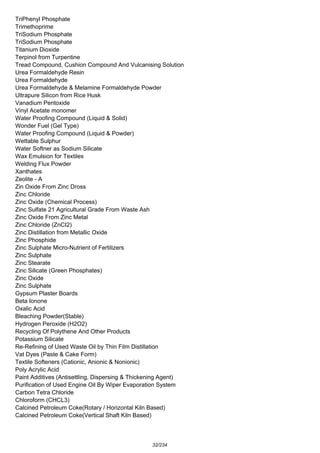 TriPhenyl Phosphate
Trimethoprime
TriSodium Phosphate
TriSodium Phosphate
Titanium Dioxide
Terpinol from Turpentine
Tread Compound, Cushion Compound And Vulcanising Solution
Urea Formaldehyde Resin
Urea Formaldehyde
Urea Formaldehyde & Melamine Formaldehyde Powder
Ultrapure Silicon from Rice Husk
Vanadium Pentoxide
Vinyl Acetate monomer
Water Proofing Compound (Liquid & Solid)
Wonder Fuel (Gel Type)
Water Proofing Compound (Liquid & Powder)
Wettable Sulphur
Water Softner as Sodium Silicate
Wax Emulsion for Textiles
Welding Flux Powder
Xanthates
Zeolite - A
Zin Oxide From Zinc Dross
Zinc Chloride
Zinc Oxide (Chemical Process)
Zinc Sulfate 21 Agricultural Grade From Waste Ash
Zinc Oxide From Zinc Metal
Zinc Chloride (ZnCI2)
Zinc Distillation from Metallic Oxide
Zinc Phosphide
Zinc Sulphate Micro-Nutrient of Fertilizers
Zinc Sulphate
Zinc Stearate
Zinc Silicate (Green Phosphates)
Zinc Oxide
Zinc Sulphate
Gypsum Plaster Boards
Beta Ionone
Oxalic Acid
Bleaching Powder(Stable)
Hydrogen Peroxide (H2O2)
Recycling Of Polythene And Other Products
Potassium Silicate
Re-Refining of Used Waste Oil by Thin Film Distillation
Vat Dyes (Paste & Cake Form)
Textile Softeners (Cationic, Anionic & Nonionic)
Poly Acrylic Acid
Paint Additives (Antisettling, Dispersing & Thickening Agent)
Purification of Used Engine Oil By Wiper Evaporation System
Carbon Tetra Chloride
Chloroform (CHCL3)
Calcined Petroleum Coke(Rotary / Horizontal Kiln Based)
Calcined Petroleum Coke(Vertical Shaft Kiln Based)
32/234
 