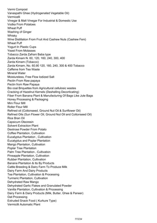 Vermi Compost
Vanaspathi Ghee (Hydrogenated Vegetable Oil)
Vermicelli
Vinegar & Malt Vinegar For Industrial & Domestic Use
Vodka From Potatoes
Wheat Puff
Washing of Ginger
Whisky
Wine Distillation From Fruit And Cashew Nuts (Cashew Feni)
Wheat Puff
Yogurt In Plastic Cups
Yeast From Molasses
Tobacco Zarda Zafrani Baba type
Zarda Kimam N. 60, 120, 160, 240, 300, 400
Zarda Kimam (Tobacco)
Zarda Kimam, No. 60,90 120, 160, 240, 300 & 400 Tobacco
Caffeine from Tea Waste
Mineral Water
Moistureless, Free Flow Iodized Salt
Pectin From Raw papaya
Pectin from Raw Papaya
Bio coal Briquettes from Agricultural cellulosic wastes
Cracking of Hazelnut Kernels (Deshelling Decorticating)
Fiber From Banana Plant & Manufacturing Of Bags Like Jute Bags
Honey Processing & Packaging
Mini Flour Mill
Roller Flour Mill
Refined oil (Cottonseed, Ground Nut Oil & Sunflower Oil)
Refined Oils (Sun Flower Oil, Ground Nut Oil and Cottonseed Oil)
Rice Bran Oil
Capsicum Oleoresin
Solvent Extraction Plant
Dextrose Powder From Potato
Coffee Plantation, Cultivation
Eucalyptus Plantation , Cultivation
Eucalyptus and Poplar Plantation
Mango Plantation, Cultivation
Poplar Tree Plantation
Palm Tree Plantation , Cultivation
Pineapple Plantation, Cultivation
Rubber Plantation, Cultivation
Banana Plantation & Its By Products
Cattle Breeding & Dairy Farm To Produce Milk
Dairy Farm And Dairy Products
Tea Plantation, Cultivation & Processing
Turmeric Plantation, Cultivation
Dehydrated Raw Mango
Dehydrated Garlic Flakes and Granulated Powder
Vanilla Plantation, Cultivation & Processing
Dairy Farm & Dairy Products (Milk, Butter, Ghee & Paneer)
Oat Processing
Extruded Snack Food ( Kurkure Type)
Vermicilli Automatic Plant
77/234
 