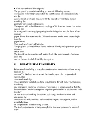 • What new skills will be required?
The proposed system is feasibility because of following reasons:
The system reduce the workload of the staff because on a mouse click he /
she the
desired result, work can be done with the help of keyboard and mouse
watching the
computer screen not on the paper.
The system will be build on the technology of GUI so that interaction to the
system not
be boring as like writing / preparing / maintaining data into the form of the
manual
paper. Users that work into the GUI environment works more interestingly
than the
paper based.
This result work more efficiently.
The proposed system is better in use and user friendly as it generates proper
message
at run time.
The input from the user is much as the fields like supplier code. Customer
code and
current data are included itself by the system.
5. BEHAVIOURAL FEASIBILITY
Behavioural feasibility is procedure to determine an estimate of how strong
reaction the
user staff is likely to have towards the development of a computerized
system. It is
common knowledge .
Those computer installations have something to do with turnover, transfers,
retraining
and changes in employee job status. Therefore, it is understandable that the
introduction of a candidate system requires special effort to educate and train
the staff
on new ways of handling the system. All along the above studies and
discussion the
users were actively involved and were keen to get a new system, which
would eliminate
all the problems in the existing system.
The total project costs, priority, completion time and personnel’s required
were
 