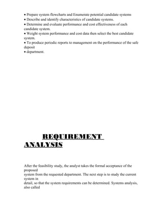 • Prepare system flowcharts and Enumerate potential candidate systems
• Describe and identify characteristics of candidate systems.
• Determine and evaluate performance and cost effectiveness of each
candidate system.
• Weight system performance and cost data then select the best candidate
system.
• To produce periodic reports to management on the performance of the safe
deposit
• department.
REQUIREMENT
ANALYSIS
After the feasibility study, the analyst takes the formal acceptance of the
proposed
system from the requested department. The next step is to study the current
system in
detail, so that the system requirements can be determined. Systems analysis,
also called
 