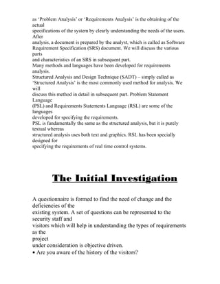 as ‘Problem Analysis’ or ‘Requirements Analysis’ is the obtaining of the
actual
specifications of the system by clearly understanding the needs of the users.
After
analysis, a document is prepared by the analyst, which is called as Software
Requirement Specification (SRS) document. We will discuss the various
parts
and characteristics of an SRS in subsequent part.
Many methods and languages have been developed for requirements
analysis.
Structured Analysis and Design Technique (SADT) – simply called as
‘Structured Analysis’ is the most commonly used method for analysis. We
will
discuss this method in detail in subsequent part. Problem Statement
Language
(PSL) and Requirements Statements Language (RSL) are some of the
languages
developed for specifying the requirements.
PSL is fundamentally the same as the structured analysis, but it is purely
textual whereas
structured analysis uses both text and graphics. RSL has been specially
designed for
specifying the requirements of real time control systems.
The Initial Investigation
A questionnaire is formed to find the need of change and the
deficiencies of the
existing system. A set of questions can be represented to the
security staff and
visitors which will help in understanding the types of requirements
as the
project
under consideration is objective driven.
• Are you aware of the history of the visitors?
 