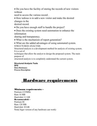 • Do you have the facility of storing the records of new visitors
without
need to access the various record .
• How tedious is to add a new visitor and make the desired
changes in the
desired record.
• Do you have enough staff to handle the project?
• Does the existing system need automation to enhance the
information
sharing and transparency.
• What is the mechanism of report generation?
• What are the added advantages of using automated system.
STRUCTURED ANALYSIS
Structured analysis is a development method for analysis of existing system.
It is a set of
techniques that allow the analyst to design the proposed system. The main
purpose of
structured analysis is to completely understand the current system.
Structured Analysis Tools
DFD
Data Dictionary
Process Description
Hardware requirements
Minimum requirements: -
Pentium i133MHz
Ram 16 MB
Hard disk 2.1 GB
Recommended: -
Pentium III
Ram 128 MB
Hard disk 10 GB
Note( higer version of any hardware can work)
 