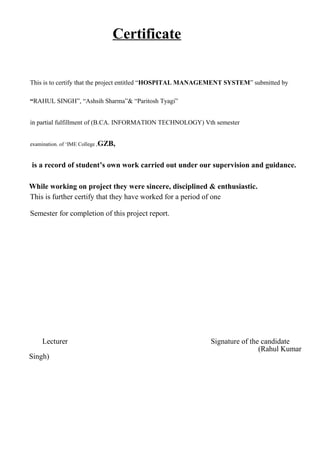 Certificate
This is to certify that the project entitled “HOSPITAL MANAGEMENT SYSTEM” submitted by
“RAHUL SINGH”, “Ashsih Sharma”& “Paritosh Tyagi”
in partial fulfillment of (B.CA. INFORMATION TECHNOLOGY) Vth semester
examination. of ‘IME College ,GZB,
is a record of student’s own work carried out under our supervision and guidance.
While working on project they were sincere, disciplined & enthusiastic.
This is further certify that they have worked for a period of one
Semester for completion of this project report.
Lecturer Signature of the candidate
(Rahul Kumar
Singh)
 
