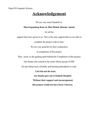 Dept.Of Computer Science
Acknowledgement
We are very much thankful to
Miss.Gagandeep Kaur & Miss.Mehak Sharma (mam)
for all the
support they have given to us. This is the only support that we are able to
complete the project with in time.
We are very grateful for their cooperation
in completion of this project
They acted as the guiding spirit behind the Completion of this project.
Our thanks also extend to the entire library group of IME
for providing such a friendly and learning atmosphere to read.
Last but not the least,
our thanks goes out to Kailash Hospital
Without their support and encouragement
this project would not have been a Success.
 