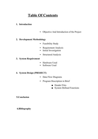 Table Of Contents
1. Introduction
• Objective And Introduction of the Project
2. Development Methodology
• Feasibility Study
• Requirement Analysis
• Initial Investigation
• Structured Analysis
3. System Requirement
• Hardware Used
• Software Used
4. System Design (PROJECT)
• Data Flow Diagrams
• Program Description in Brief
■ Header Files
■ System Defined Functions
5.Conclusion
6.Biblography
 