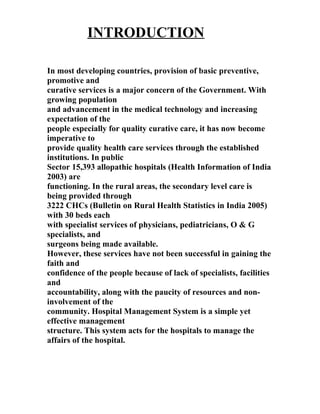 INTRODUCTION
In most developing countries, provision of basic preventive,
promotive and
curative services is a major concern of the Government. With
growing population
and advancement in the medical technology and increasing
expectation of the
people especially for quality curative care, it has now become
imperative to
provide quality health care services through the established
institutions. In public
Sector 15,393 allopathic hospitals (Health Information of India
2003) are
functioning. In the rural areas, the secondary level care is
being provided through
3222 CHCs (Bulletin on Rural Health Statistics in India 2005)
with 30 beds each
with specialist services of physicians, pediatricians, O & G
specialists, and
surgeons being made available.
However, these services have not been successful in gaining the
faith and
confidence of the people because of lack of specialists, facilities
and
accountability, along with the paucity of resources and non-
involvement of the
community. Hospital Management System is a simple yet
effective management
structure. This system acts for the hospitals to manage the
affairs of the hospital.
 