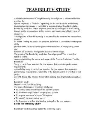 FEASIBILITY STUDY
An important outcome of the preliminary investigation is to determine that
whether the
system requested is feasible. Depending on the results of the preliminary
investigation the survey is expended to a more detailed feasibility study.
Feasibility study is a test of a system proposal according to its workability,
impact on the organization, ability to meet user needs, and effective use of
resources.
The objective of feasibility study is not to solve the problem but to acquire a
sense of
its scope. During the study, the problem definition is crystallized and aspects
of the
problem to be included in the system are determined. Consequently, costs
and
benefits are estimated with greater accuracy at this stage.
The result of the Feasibility study is a formal proposal.This is simply a
report-a formal
document detailing the nature and scope of the Proposed solution. Finally,
Feasibility
Study is carried out to select the best system that meets the performance
requirements.
A feasibility study is carried out to select the best system that meets the
performance requirements.Feasibility is the determination of whether or not
project
is worth doing. The process followed in making this determination is called
a
Feasibility study.
Objectives of Feasibility Study
The main objectives of feasibility study are:
• To identify the deficiencies in the current system.
• To determine objectives of the proposed system.
• To acquire a sense of scope of the system.
• To identify the responsible users.
• To determine whether it is feasible to develop the new system.
Steps in Feasibility Study
Feasibility study is carried out in the following steps:
 