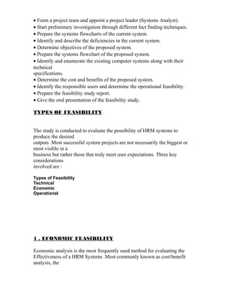 • Form a project team and appoint a project leader (Systems Analyst).
• Start preliminary investigation through different fact finding techniques.
• Prepare the systems flowcharts of the current system.
• Identify and describe the deficiencies in the current system.
• Determine objectives of the proposed system.
• Prepare the systems flowchart of the proposed system.
• Identify and enumerate the existing computer systems along with their
technical
specifications.
• Determine the cost and benefits of the proposed system.
• Identify the responsible users and determine the operational feasibility.
• Prepare the feasibility study report.
• Give the oral presentation of the feasibility study.
TYPES OF FEASIBILITY
The study is conducted to evaluate the possibility of HRM systems to
produce the desired
outputs .Most successful system projects are not necessarily the biggest or
most visible in a
business but rather those that truly meet user expectations. Three key
considerations
involved are :
Types of Feasibility
Technical
Economic
Operational
1 . ECONOMIC FEASIBILITY
Economic analysis is the most frequently used method for evaluating the
Effectiveness of a HRM Systems .Most commonly known as cost/benefit
analysis, the
 