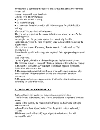 procedure is to determine the benefits and savings that are expected from a
system and
compare them with costs involved.
Benefits from The System are:
• System will be user friendly.
• No information gap.
• Accurate and latest information will help managers for quick decision
making.
• Saving of precious time and resources.
The cost are negligible as the needed infrastructure already exists .As the
benefits greatly
overweighs cost, the proposed system is economically feasible.
Economic analysis is the most frequently used technique for evaluating the
effectiveness
of a proposed system. Commonly known as cost / benefit analysis. The
procedure is to
determine the benefit and savings that expected from a proposed system and
compare
them with costs.
In case of profit, decision is taken to design and implement the system.
The proposed system is financially feasible because of the following reason:
1. The cost of the system development is not much because of module /
department wise automation.
2. Then organization wants to implement wise so this system cannot take
a heavy amount to implement the system into the form of hardware
investment.
3. The proposed system is economic, as it will reduce the time investment
in running the daily transaction.
2 . TECHNICAL FEASIBILITY
Technical feasibility centers on the existing computer system
(Hardware and software etc.) and to what extent it can support the proposed
system .
In case of this system, the required infrastructure i.e. hardware, software
application and
technical know-how already exists .Thus the project is then technically
feasible.
This is concerned with specifying equipment and software that will
successfully satisfy
 
