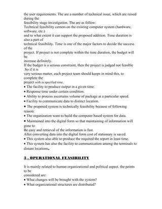 the user requirements. The are a number of technical issue, which are raised
during the
feasibility stage investigation. The are as follow:
Technical feasibility centers on the existing computer system (hardware,
software, etc.)
and to what extent it can support the proposed addition. Time duration is
also a part of
technical feasibility. Time is one of the major factors to decide the success
of the
project. If project is not complete within the time duration, the budget will
be
increase definitely.
If the budget is a serious constraint, then the project is judged not feasible
.So if it is
very serious matter, each project team should keeps in mind this, to
complete the
project with in specified time.
• The facility to produce output in a given time.
• Response time under certain condition.
• Ability to process ascertains volume of package at a particular speed.
• Facility to communicate data to distinct location.
• The proposed system is technically feasibility because of following
reason:
• The organization want to build the computer based system for data.
• Maintained into the digital form so that maintaining of information will
gone to
Be easy and retrieval of the information is fast.
After converting data into the digital form cost of stationary is saved.
• This system also able to produce the required the report in least time.
• This system has also the facility to communication among the terminals to
distant locations.
3 . OPERATIONAL FEASIBILITY
It is mainly related to human organizational and political aspect. the points
to be
considered are:
• What changes will be brought with the system?
• What organizational structures are distributed?
 