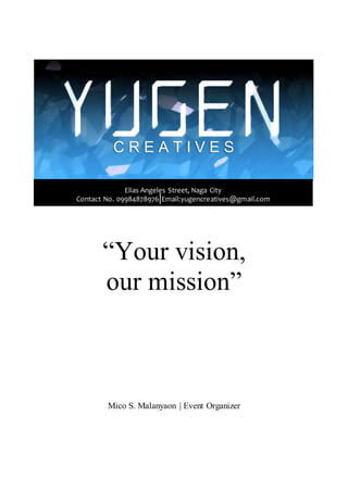 “Your vision,
our mission”
Mico S. Malanyaon | Event Organizer
“Your vision, our mission”C R E A T I V E S
Elias Angeles Street, Naga City
Contact No. 09984878976|Email:yugencreatives@gmail.com
 