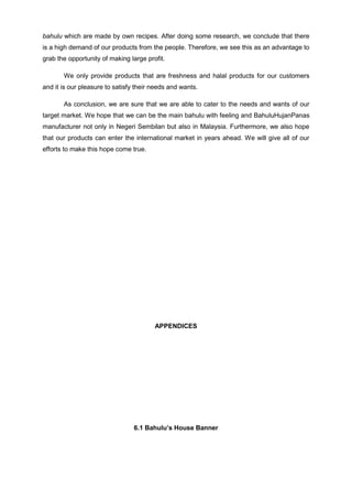 bahulu which are made by own recipes. After doing some research, we conclude that there
is a high demand of our products from the people. Therefore, we see this as an advantage to
grab the opportunity of making large profit.
We only provide products that are freshness and halal products for our customers
and it is our pleasure to satisfy their needs and wants.
As conclusion, we are sure that we are able to cater to the needs and wants of our
target market. We hope that we can be the main bahulu with feeling and BahuluHujanPanas
manufacturer not only in Negeri Sembilan but also in Malaysia. Furthermore, we also hope
that our products can enter the international market in years ahead. We will give all of our
efforts to make this hope come true.

APPENDICES

6.1 Bahulu’s House Banner

 