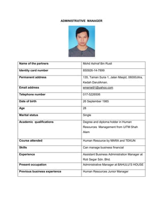 ADMINISTRATIVE MANAGER

Name of the partners

Mohd Ashraf Bin Rusli

Identity card number

850926-14-7899

Permanent address

135, Taman Suria 1, Jalan Masjid, 06000Jitra,
Kedah DarulAman.

Email address

emenie91@yahoo.com

Telephone number

017-5226506

Date of birth

26 September 1985

Age

28

Marital status

Single

Academic qualifications

Degree and diploma holder in Human
Resources Management from UiTM Shah
Alam

Course attended

Human Resource by MARA and TEKUN

Skills

Can manage business financial

Experience

Assistant Business Administration Manager at
Roti Segar Sdn. Bhd.

Present occupation

Administrative Manager at BAHULU‟S HOUSE

Previous business experience

Human Resources Junior Manager

 